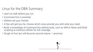 Linux for the DBA Summary
• Learn to walk before you run
• Command line is essential
• Utilities are your friends
• A few will get you far, choose which ones provide you with what you need.
• Build a knowledge of command line editing tools, such as VIM or Nano and Shell
scripting to enhance utilities for full coverage.
• Tough at first, but will become second nature- I promise!
76
 