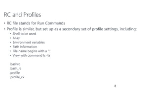 RC and Profiles
• RC file stands for Run Commands
• Profile is similar, but set up as a secondary set of profile settings, including:
• Shell to be used
• Alias’
• Environment variables
• Path information
• File name begins with a “.”
• View with command ls -la
.bashrc
.bash_rc
.profile
.profile_xx
8
 
