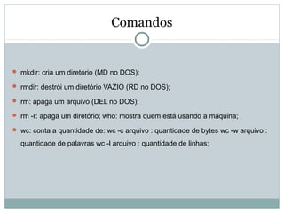 Comandos
 mkdir: cria um diretório (MD no DOS);
 rmdir: destrói um diretório VAZIO (RD no DOS);
 rm: apaga um arquivo (DEL no DOS);
 rm -r: apaga um diretório; who: mostra quem está usando a máquina;
 wc: conta a quantidade de: wc -c arquivo : quantidade de bytes wc -w arquivo :
quantidade de palavras wc -l arquivo : quantidade de linhas;
 