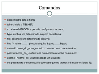 Comandos
 date: mostra data e hora;
 telnet: inicia a TELNET;
 m: abre o MINICOM e permite configurar o modem;
 type: explica um determinado arquivo do sistema;
 file: descreve um determinado arquivo;
 find / - name ____ : procura arquivo "____"
 useradd nome_do_novo_usuário: cria uma nova conta usuário;
 passwd nome_do_usuário: cria ou modifica a senha do usuário;
 userdel -r nome_do_usuário: apaga um usuário;
 su: passa para o superusuário (perceba que no prompt irá mudar o $ pelo #);
 