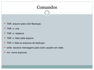 Comandos
 TAR: arquivo para criar Backups:
 TAR -c: cria
 TAR -x: restaura
 TAR -v: lista cada arquivo
 TAR -t: lista os arquivos de backups;
 write: escreve mensagens para outro usuário em rede;
 mv: move arquivos;
 