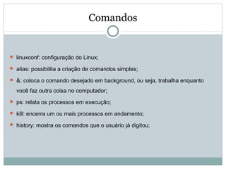 Comandos
 linuxconf: configuração do Linux;
 alias: possibilita a criação de comandos simples;
 &: coloca o comando desejado em background, ou seja, trabalha enquanto
você faz outra coisa no computador;
 ps: relata os processos em execução;
 kill: encerra um ou mais processos em andamento;
 history: mostra os comandos que o usuário já digitou;
 
