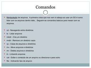 Comandos
 Manipulação de arquivos. A primeira coisa que nos vem à cabeça ao usar um SO é como
lidar com os arquivos dentro dele... Seguem-se comandos básicos para mexer com os
arquivos.
 cd - Navegando entre diretórios
 ls - Listar arquivos
 mkdir - Cria um diretório
 rmdir - Remove um diretório vazio
 cp - Cópia de arquivos e diretórios
 mv - Move arquivos e diretórios
 rm - Deleta arquivos e diretórios
 ln - Linkando arquivos
 cat - Exibe o conteúdo de um arquivo ou direciona-o para outro
 file - Indicando tipo de arquivo
 