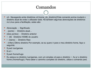 Comandos
 cd - Navegando entre diretórios cd [nome_do_diretório] Este comando acima mudará o
diretório atual de onde o utilizador está. Há também algumas abreviações de diretórios
no Linux para a facilitação, estes são:
 Abreviação - Significado
 . (ponto) - Diretório atual ..
 (dois pontos) - Diretório anterior
 ~ (til) Diretório HOME do usuário
 / - (barra) - Diretório Raiz
 - (hífen) Último diretório Por exemplo, se eu quero ir para o meu diretório home, faço o
seguinte:
 $ pwd /usr/games
 $ cd ~
 $ pwd /home/hugo
 Eu estava no diretório /usr/games, com um simples cd para o diretório ~, fui p/ o diretório
home (/home/hugo). Para saber o caminho completo do diretório, utilize o comando pwd.
 
