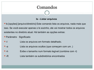 Comandos
ls - Listar arquivos
ls [opções] [arquivo/diretório] Este comando lista os arquivos, nada mais que
isso. Se você executar apenas o ls sozinho, ele vai mostrar todos os arquivos
existentes no diretório atual. Há também as opções extras:
Parâmetro Significado
-l Lista os arquivos em formato detalhado.
-a Lista os arquivos ocultos (que começam com um .)
-h Exibe o tamanho num formato legível (combine com -l)
-R Lista também os subdiretórios encontrados
 