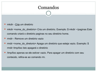 Comandos
 mkdir - Cria um diretório
 mkdir <nome_do_diretório> Cria um diretório. Exemplo: $ mkdir ~/paginas Este
comando criará o diretório paginas no seu diretório home.
 rmdir - Remove um diretório vazio
 rmdir <nome_do_diretorio> Apaga um diretório que esteja vazio. Exemplo: $
rmdir /tmp/lixo Isto apagará o diretório
 /tmp/lixo apenas se ele estiver vazio. Para apagar um diretório com seu
conteúdo, refira-se ao comando rm.
 