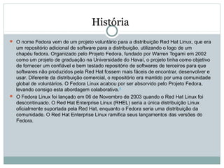 História
 O nome Fedora vem de um projeto voluntário para a distribuição Red Hat Linux, que era
um repositório adicional de software para a distribuição, utilizando o logo de um
chapéu fedora. Organizado pelo Projeto Fedora, fundado por Warren Togami em 2002
como um projeto de graduação na Universidade do Havaí, o projeto tinha como objetivo
de fornecer um confiável e bem testado repositório de softwares de terceiros para que
softwares não produzidos pela Red Hat fossem mais fáceis de encontrar, desenvolver e
usar. Diferente da distribuição comercial, o repositório era mantido por uma comunidade
global de voluntários. O Fedora Linux acabou por ser absorvido pelo Projeto Fedora,
levando consigo esta abordagem colaborativa.[7]
 O Fedora Linux foi lançado em 06 de Novembro de 2003 quando o Red Hat Linux foi
descontinuado. O Red Hat Enterprise Linux (RHEL) seria a única distribuição Linux
oficialmente suportada pela Red Hat, enquanto o Fedora seria uma distribuição da
comunidade. O Red Hat Enterprise Linux ramifica seus lançamentos das versões do
Fedora.
 