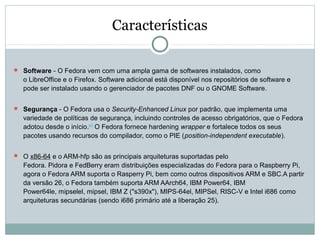 Características
 Software - O Fedora vem com uma ampla gama de softwares instalados, como
o LibreOffice e o Firefox. Software adicional está disponível nos repositórios de software e
pode ser instalado usando o gerenciador de pacotes DNF ou o GNOME Software.
 Segurança - O Fedora usa o Security-Enhanced Linux por padrão, que implementa uma
variedade de políticas de segurança, incluindo controles de acesso obrigatórios, que o Fedora
adotou desde o início.[41]
O Fedora fornece hardening wrapper e fortalece todos os seus
pacotes usando recursos do compilador, como o PIE (position-independent executable).
 O x86-64 e o ARM-hfp são as principais arquiteturas suportadas pelo
Fedora. Pidora e FedBerry eram distribuições especializadas do Fedora para o Raspberry Pi,
agora o Fedora ARM suporta o Rasperry Pi, bem como outros dispositivos ARM e SBC.A partir
da versão 26, o Fedora também suporta ARM AArch64, IBM Power64, IBM
Power64le, mipselel, mipsel, IBM Z ("s390x"), MIPS-64el, MIPSel, RISC-V e Intel i686 como
arquiteturas secundárias (sendo i686 primário até a liberação 25).
 