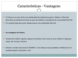 Características - Vantagens
 O Fedora é um spin off de uma distribuição tão tradicional quanto o Debian: O Red Hat.
Esta distro se beneficia de todos os anos de trabalho e experiência da comunidade Red Hat.
 É a escolha ideal para quem deseja buscar uma certificação Red Hat.
 As vantagens do Fedora:
 Costuma ter melhor suporte a peças de hardware mais novas do que o Debian (e algumas
vezes, até, do que o Ubuntu).
 Sempre a versão mais atual do GNOME 3, com todas as suas qualidade e defeitos tem um
excelente gestor de pacotes: o dnf
 
