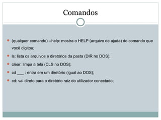 Comandos
 (qualquer comando) --help: mostra o HELP (arquivo de ajuda) do comando que
você digitou;
 ls: lista os arquivos e diretórios da pasta (DIR no DOS);
 clear: limpa a tela (CLS no DOS);
 cd ___ : entra em um diretório (igual ao DOS);
 cd: vai direto para o diretório raiz do utilizador conectado;
 