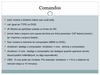 Comandos
 pwd: mostra o diretório inteiro que você está;
 cat: igual ao TYPE no DOS;
 df: Mostra as partições usadas ou livres do HD;
 |more: lista o arquivo com pausa de linha em linha (exemplo: CAT leiame |more) |
lpr: imprime o arquivo listado;
 free: mostra a memória do computador (MEM no DOS);
 shutdown: desliga o computador: shutdown -r now : reinicia o computador;
 shutdown -h now : desliga o computador (só desligue quando aparecer escrito
"system halted" ou algo equivalente);
 OBS.: O now pode ser mudado. Por exemplo: shutdown -r +10 e o sistema irá
reiniciar daqui a 10 minutos).
 