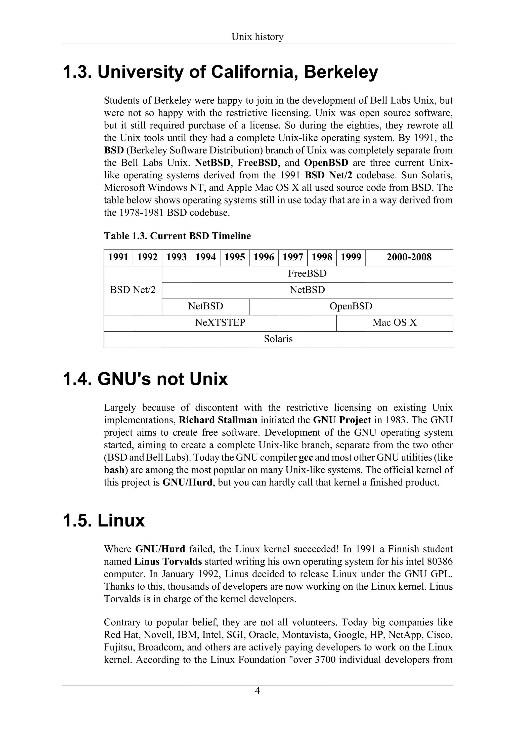 Unix history


1.3. University of California, Berkeley
     Students of Berkeley were happy to join in the development of Bell Labs Unix, but
     were not so happy with the restrictive licensing. Unix was open source software,
     but it still required purchase of a license. So during the eighties, they rewrote all
     the Unix tools until they had a complete Unix-like operating system. By 1991, the
     BSD (Berkeley Software Distribution) branch of Unix was completely separate from
     the Bell Labs Unix. NetBSD, FreeBSD, and OpenBSD are three current Unix-
     like operating systems derived from the 1991 BSD Net/2 codebase. Sun Solaris,
     Microsoft Windows NT, and Apple Mac OS X all used source code from BSD. The
     table below shows operating systems still in use today that are in a way derived from
     the 1978-1981 BSD codebase.

     Table 1.3. Current BSD Timeline

      1991 1992 1993 1994 1995 1996 1997 1998 1999                       2000-2008
                                                   FreeBSD
      BSD Net/2                                    NetBSD
                         NetBSD                              OpenBSD
                           NeXTSTEP                                    Mac OS X
                                             Solaris



1.4. GNU's not Unix
     Largely because of discontent with the restrictive licensing on existing Unix
     implementations, Richard Stallman initiated the GNU Project in 1983. The GNU
     project aims to create free software. Development of the GNU operating system
     started, aiming to create a complete Unix-like branch, separate from the two other
     (BSD and Bell Labs). Today the GNU compiler gcc and most other GNU utilities (like
     bash) are among the most popular on many Unix-like systems. The official kernel of
     this project is GNU/Hurd, but you can hardly call that kernel a finished product.


1.5. Linux
     Where GNU/Hurd failed, the Linux kernel succeeded! In 1991 a Finnish student
     named Linus Torvalds started writing his own operating system for his intel 80386
     computer. In January 1992, Linus decided to release Linux under the GNU GPL.
     Thanks to this, thousands of developers are now working on the Linux kernel. Linus
     Torvalds is in charge of the kernel developers.

     Contrary to popular belief, they are not all volunteers. Today big companies like
     Red Hat, Novell, IBM, Intel, SGI, Oracle, Montavista, Google, HP, NetApp, Cisco,
     Fujitsu, Broadcom, and others are actively paying developers to work on the Linux
     kernel. According to the Linux Foundation "over 3700 individual developers from


                                         4
 