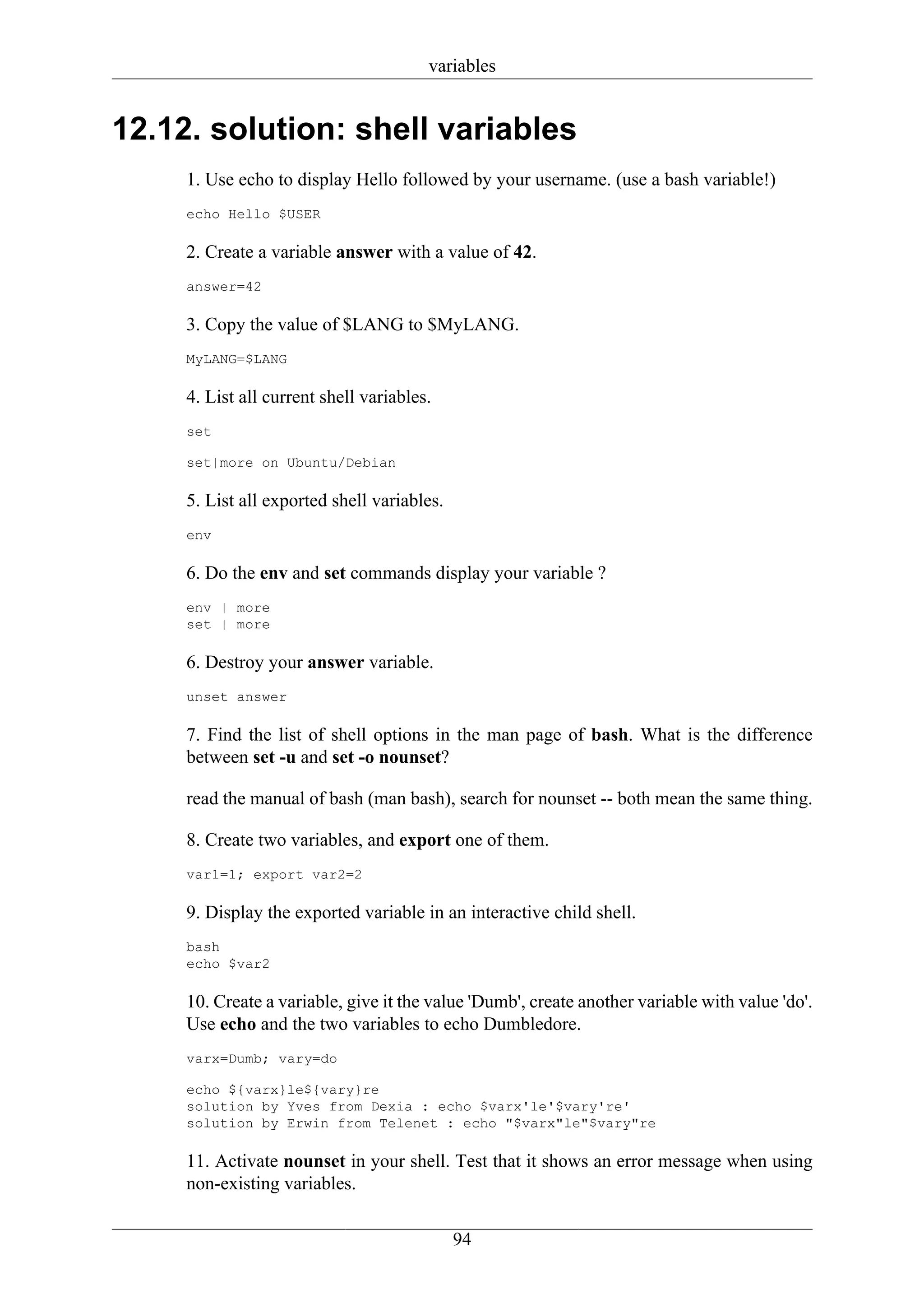 variables


12.12. solution: shell variables
     1. Use echo to display Hello followed by your username. (use a bash variable!)
     echo Hello $USER

     2. Create a variable answer with a value of 42.
     answer=42

     3. Copy the value of $LANG to $MyLANG.
     MyLANG=$LANG

     4. List all current shell variables.
     set

     set|more on Ubuntu/Debian

     5. List all exported shell variables.
     env

     6. Do the env and set commands display your variable ?
     env | more
     set | more

     6. Destroy your answer variable.
     unset answer

     7. Find the list of shell options in the man page of bash. What is the difference
     between set -u and set -o nounset?

     read the manual of bash (man bash), search for nounset -- both mean the same thing.

     8. Create two variables, and export one of them.
     var1=1; export var2=2

     9. Display the exported variable in an interactive child shell.
     bash
     echo $var2

     10. Create a variable, give it the value 'Dumb', create another variable with value 'do'.
     Use echo and the two variables to echo Dumbledore.
     varx=Dumb; vary=do

     echo ${varx}le${vary}re
     solution by Yves from Dexia : echo $varx'le'$vary're'
     solution by Erwin from Telenet : echo "$varx"le"$vary"re

     11. Activate nounset in your shell. Test that it shows an error message when using
     non-existing variables.


                                             94
 