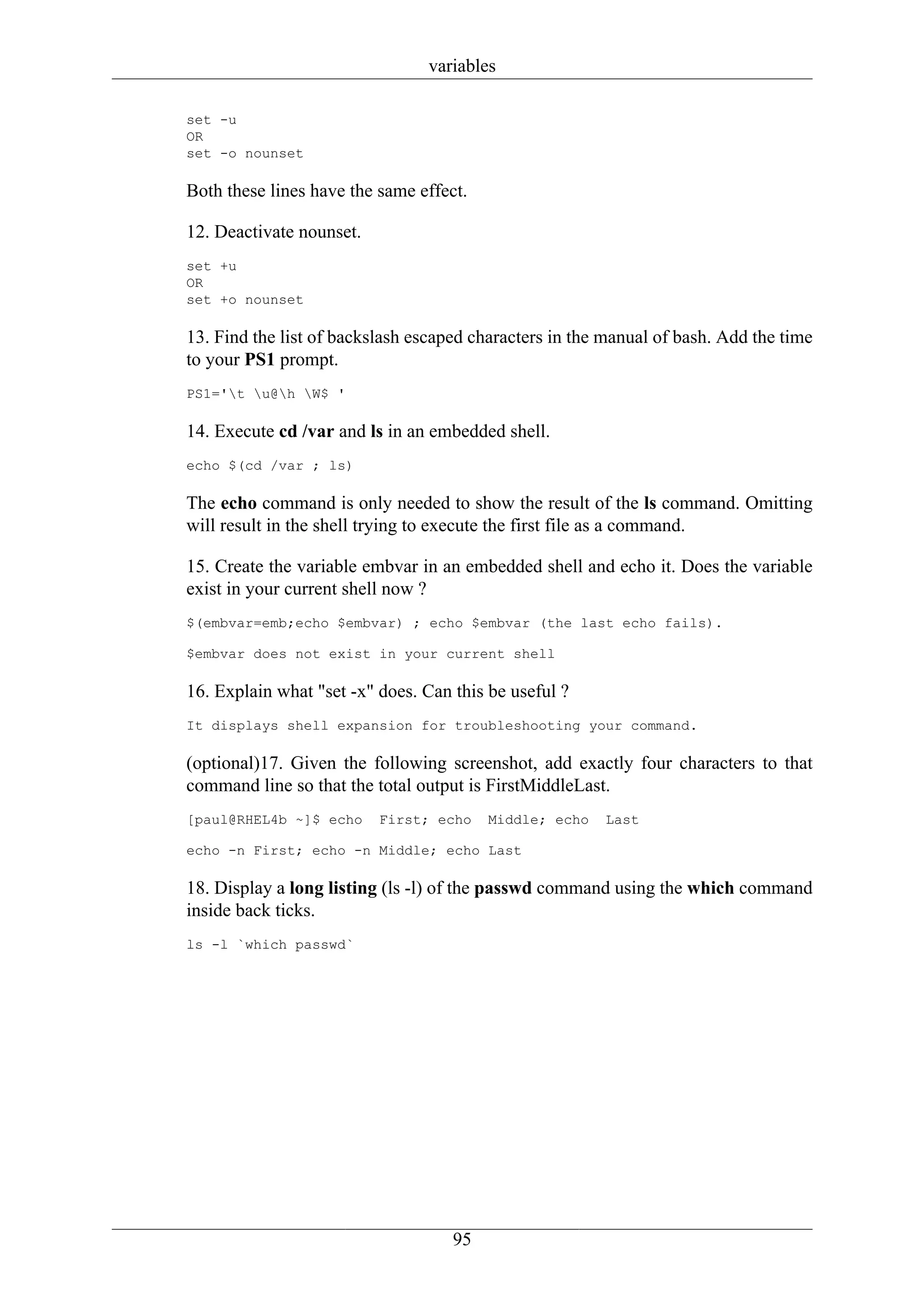 variables

set -u
OR
set -o nounset

Both these lines have the same effect.

12. Deactivate nounset.
set +u
OR
set +o nounset

13. Find the list of backslash escaped characters in the manual of bash. Add the time
to your PS1 prompt.
PS1='t u@h W$ '

14. Execute cd /var and ls in an embedded shell.
echo $(cd /var ; ls)

The echo command is only needed to show the result of the ls command. Omitting
will result in the shell trying to execute the first file as a command.

15. Create the variable embvar in an embedded shell and echo it. Does the variable
exist in your current shell now ?
$(embvar=emb;echo $embvar) ; echo $embvar (the last echo fails).

$embvar does not exist in your current shell

16. Explain what "set -x" does. Can this be useful ?
It displays shell expansion for troubleshooting your command.

(optional)17. Given the following screenshot, add exactly four characters to that
command line so that the total output is FirstMiddleLast.
[paul@RHEL4b ~]$ echo     First; echo    Middle; echo   Last

echo -n First; echo -n Middle; echo Last

18. Display a long listing (ls -l) of the passwd command using the which command
inside back ticks.
ls -l `which passwd`




                                    95
 