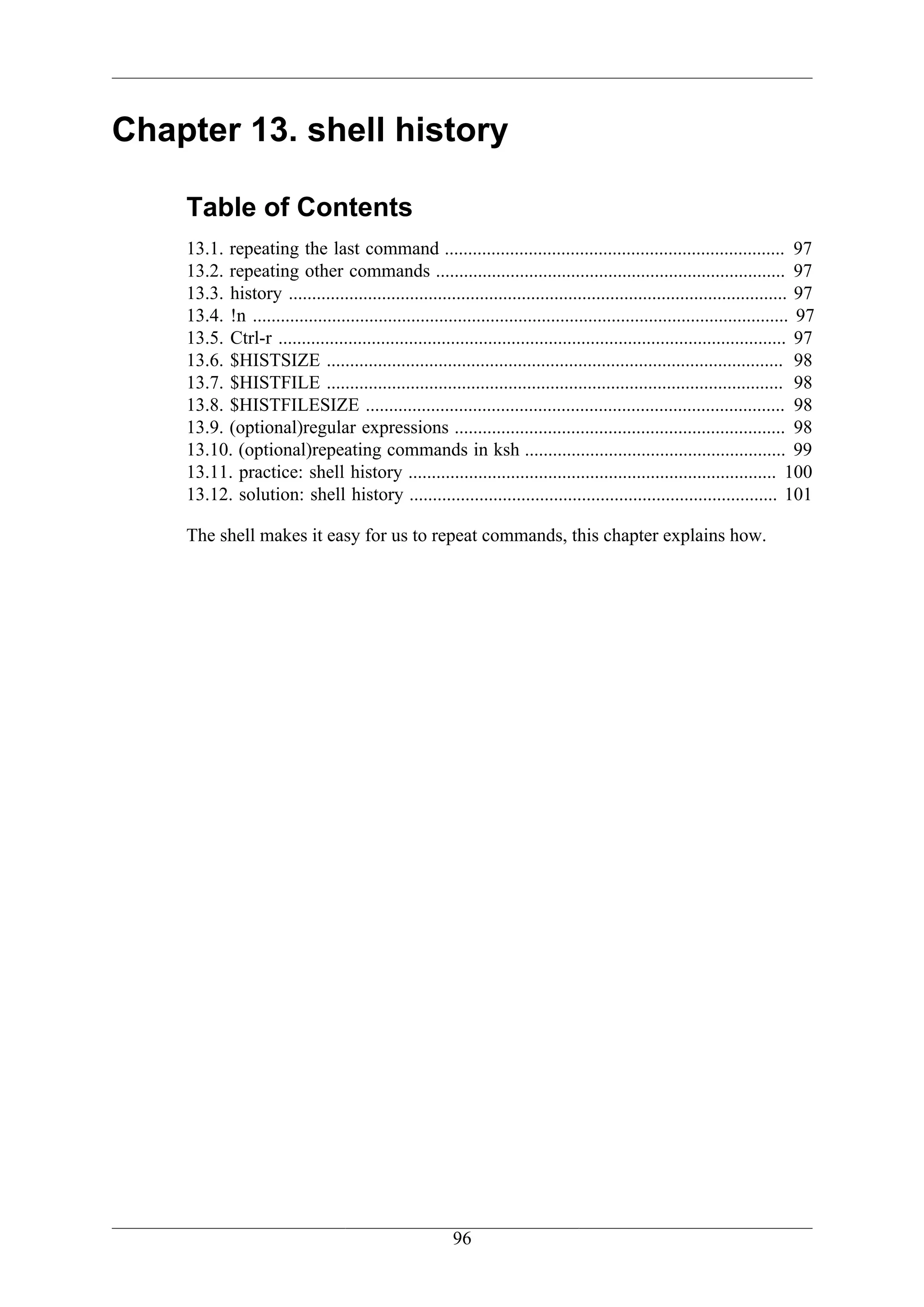 Chapter 13. shell history

    Table of Contents
    13.1. repeating the last command ......................................................................... 97
    13.2. repeating other commands ........................................................................... 97
    13.3. history ........................................................................................................... 97
    13.4. !n ................................................................................................................... 97
    13.5. Ctrl-r ............................................................................................................. 97
    13.6. $HISTSIZE .................................................................................................. 98
    13.7. $HISTFILE .................................................................................................. 98
    13.8. $HISTFILESIZE .......................................................................................... 98
    13.9. (optional)regular expressions ....................................................................... 98
    13.10. (optional)repeating commands in ksh ........................................................ 99
    13.11. practice: shell history ............................................................................... 100
    13.12. solution: shell history ............................................................................... 101

    The shell makes it easy for us to repeat commands, this chapter explains how.




                                                         96
 