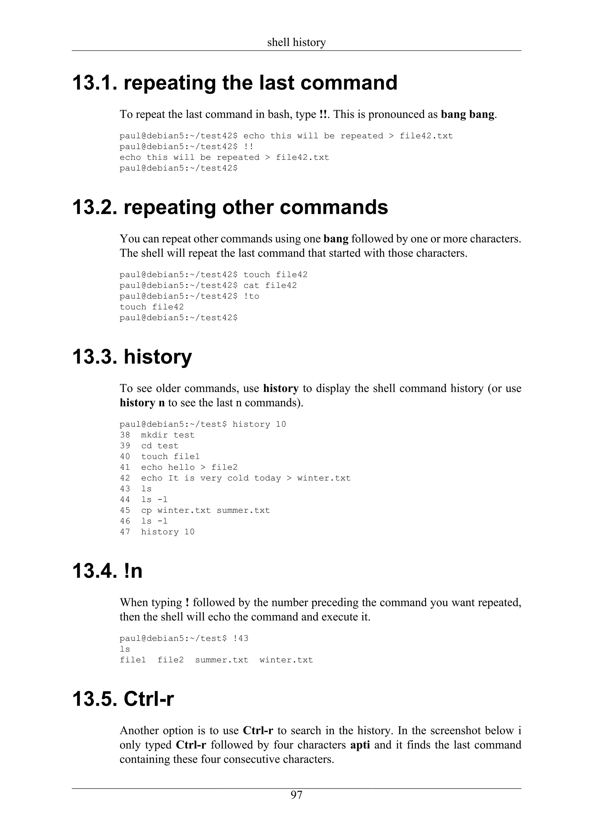 shell history


13.1. repeating the last command
     To repeat the last command in bash, type !!. This is pronounced as bang bang.
     paul@debian5:~/test42$ echo this will be repeated > file42.txt
     paul@debian5:~/test42$ !!
     echo this will be repeated > file42.txt
     paul@debian5:~/test42$



13.2. repeating other commands
     You can repeat other commands using one bang followed by one or more characters.
     The shell will repeat the last command that started with those characters.
     paul@debian5:~/test42$ touch file42
     paul@debian5:~/test42$ cat file42
     paul@debian5:~/test42$ !to
     touch file42
     paul@debian5:~/test42$



13.3. history
     To see older commands, use history to display the shell command history (or use
     history n to see the last n commands).
     paul@debian5:~/test$ history 10
     38 mkdir test
     39 cd test
     40 touch file1
     41 echo hello > file2
     42 echo It is very cold today > winter.txt
     43 ls
     44 ls -l
     45 cp winter.txt summer.txt
     46 ls -l
     47 history 10



13.4. !n
     When typing ! followed by the number preceding the command you want repeated,
     then the shell will echo the command and execute it.
     paul@debian5:~/test$ !43
     ls
     file1 file2 summer.txt      winter.txt



13.5. Ctrl-r
     Another option is to use Ctrl-r to search in the history. In the screenshot below i
     only typed Ctrl-r followed by four characters apti and it finds the last command
     containing these four consecutive characters.

                                        97
 