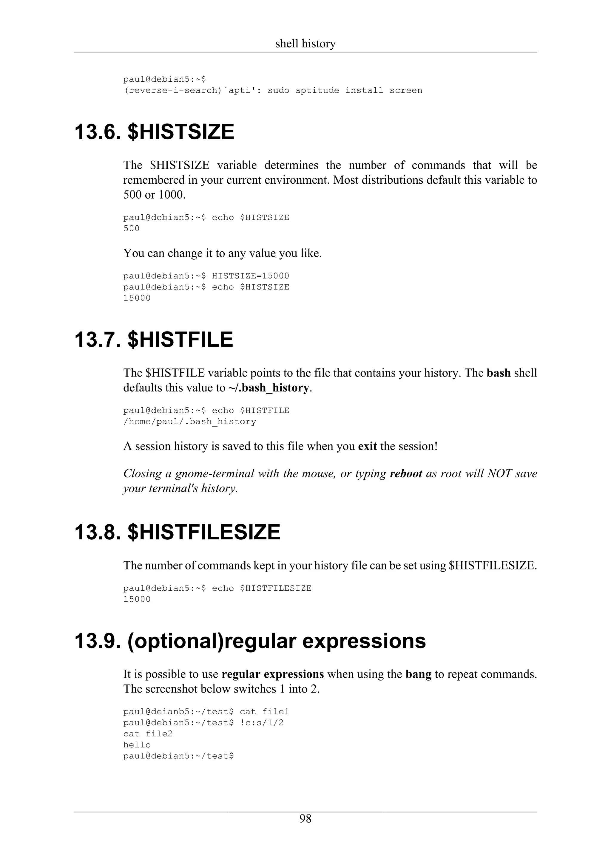 shell history

    paul@debian5:~$
    (reverse-i-search)`apti': sudo aptitude install screen




13.6. $HISTSIZE
    The $HISTSIZE variable determines the number of commands that will be
    remembered in your current environment. Most distributions default this variable to
    500 or 1000.
    paul@debian5:~$ echo $HISTSIZE
    500

    You can change it to any value you like.
    paul@debian5:~$ HISTSIZE=15000
    paul@debian5:~$ echo $HISTSIZE
    15000




13.7. $HISTFILE
    The $HISTFILE variable points to the file that contains your history. The bash shell
    defaults this value to ~/.bash_history.
    paul@debian5:~$ echo $HISTFILE
    /home/paul/.bash_history

    A session history is saved to this file when you exit the session!

    Closing a gnome-terminal with the mouse, or typing reboot as root will NOT save
    your terminal's history.


13.8. $HISTFILESIZE
    The number of commands kept in your history file can be set using $HISTFILESIZE.
    paul@debian5:~$ echo $HISTFILESIZE
    15000




13.9. (optional)regular expressions
    It is possible to use regular expressions when using the bang to repeat commands.
    The screenshot below switches 1 into 2.
    paul@deianb5:~/test$ cat file1
    paul@debian5:~/test$ !c:s/1/2
    cat file2
    hello
    paul@debian5:~/test$




                                        98
 