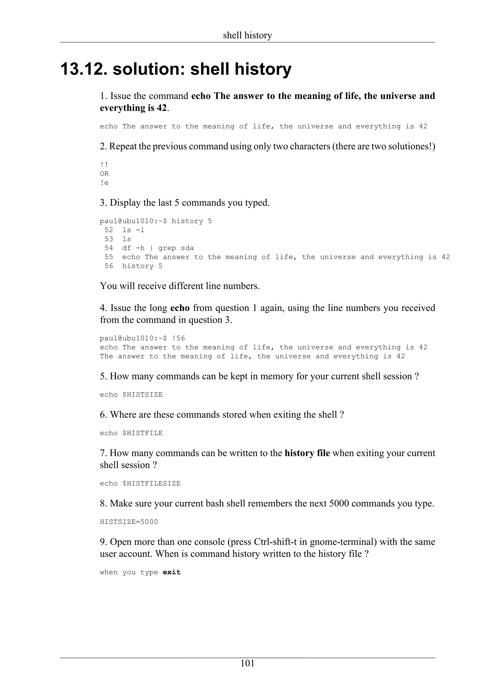 shell history


13.12. solution: shell history
     1. Issue the command echo The answer to the meaning of life, the universe and
     everything is 42.
     echo The answer to the meaning of life, the universe and everything is 42

     2. Repeat the previous command using only two characters (there are two solutiones!)
     !!
     OR
     !e

     3. Display the last 5 commands you typed.
     paul@ubu1010:~$ history 5
      52 ls -l
      53 ls
      54 df -h | grep sda
      55 echo The answer to the meaning of life, the universe and everything is 42
      56 history 5

     You will receive different line numbers.

     4. Issue the long echo from question 1 again, using the line numbers you received
     from the command in question 3.
     paul@ubu1010:~$ !56
     echo The answer to the meaning of life, the universe and everything is 42
     The answer to the meaning of life, the universe and everything is 42

     5. How many commands can be kept in memory for your current shell session ?
     echo $HISTSIZE

     6. Where are these commands stored when exiting the shell ?
     echo $HISTFILE

     7. How many commands can be written to the history file when exiting your current
     shell session ?
     echo $HISTFILESIZE

     8. Make sure your current bash shell remembers the next 5000 commands you type.
     HISTSIZE=5000

     9. Open more than one console (press Ctrl-shift-t in gnome-terminal) with the same
     user account. When is command history written to the history file ?
     when you type exit




                                        101
 