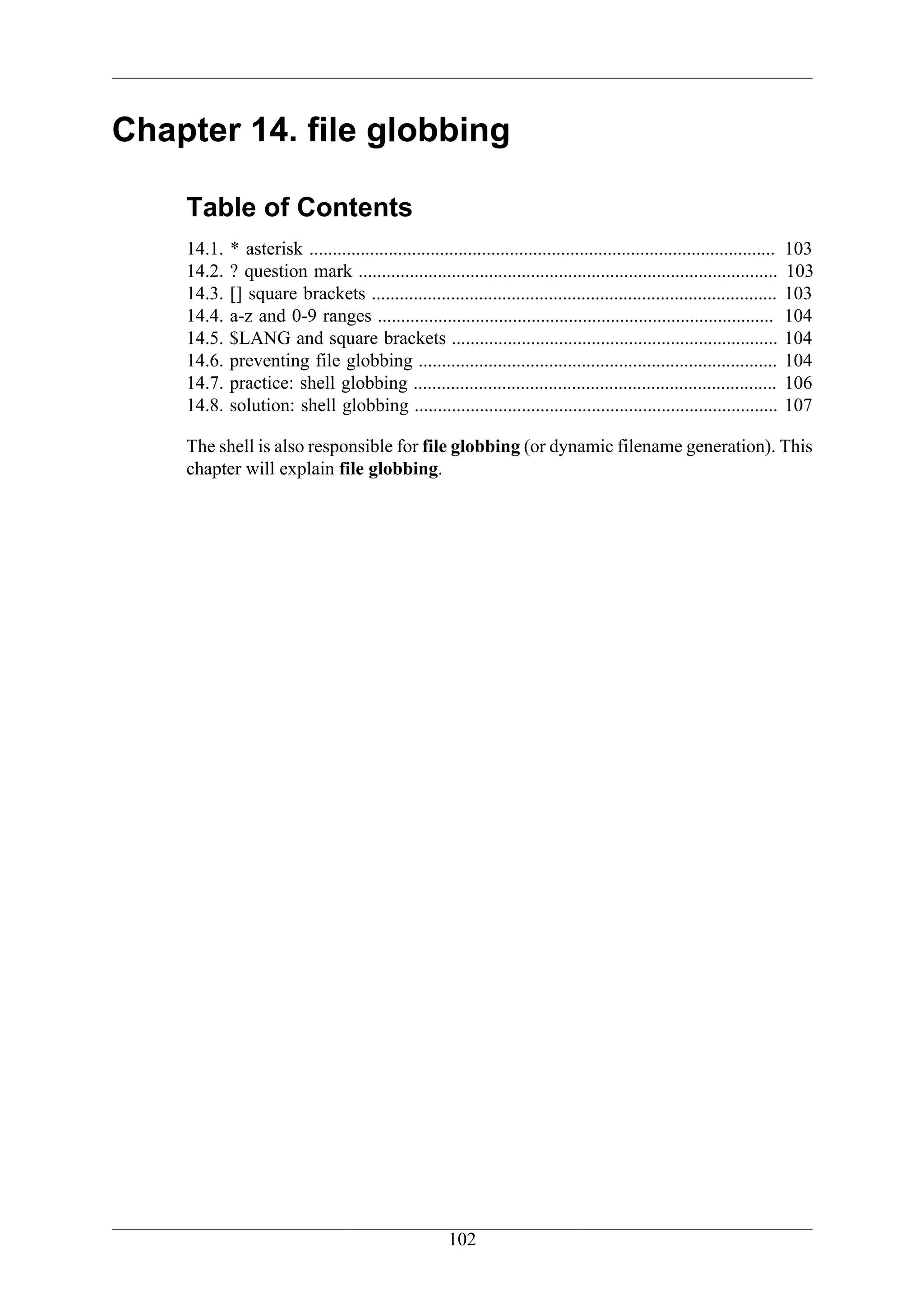 Chapter 14. file globbing

    Table of Contents
    14.1.   * asterisk ....................................................................................................   103
    14.2.   ? question mark ..........................................................................................        103
    14.3.   [] square brackets .......................................................................................        103
    14.4.   a-z and 0-9 ranges .....................................................................................          104
    14.5.   $LANG and square brackets ......................................................................                  104
    14.6.   preventing file globbing .............................................................................            104
    14.7.   practice: shell globbing ..............................................................................           106
    14.8.   solution: shell globbing ..............................................................................           107

    The shell is also responsible for file globbing (or dynamic filename generation). This
    chapter will explain file globbing.




                                                        102
 