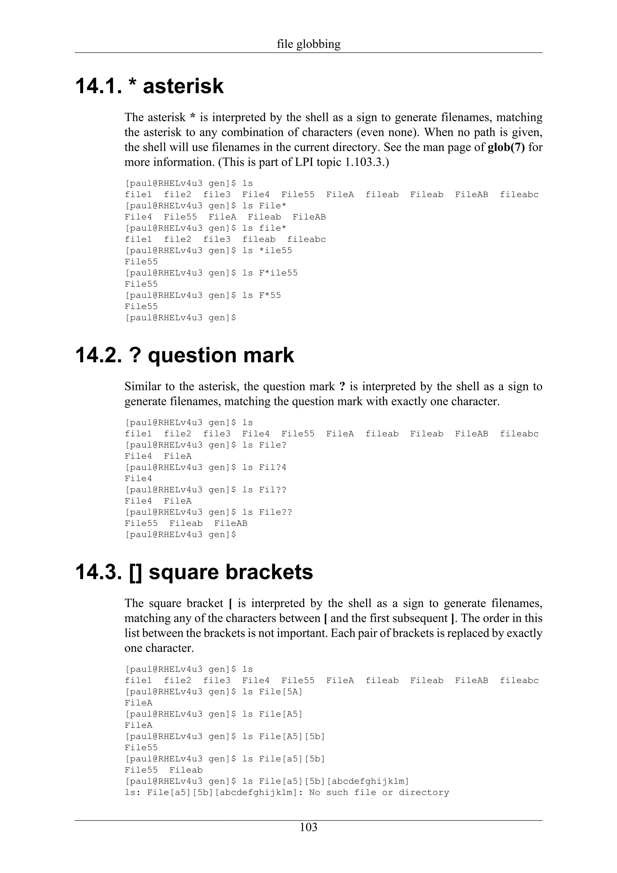 file globbing


14.1. * asterisk
     The asterisk * is interpreted by the shell as a sign to generate filenames, matching
     the asterisk to any combination of characters (even none). When no path is given,
     the shell will use filenames in the current directory. See the man page of glob(7) for
     more information. (This is part of LPI topic 1.103.3.)
     [paul@RHELv4u3 gen]$    ls
     file1 file2 file3       File4 File55 FileA         fileab   Fileab   FileAB   fileabc
     [paul@RHELv4u3 gen]$    ls File*
     File4 File55 FileA       Fileab FileAB
     [paul@RHELv4u3 gen]$    ls file*
     file1 file2 file3       fileab fileabc
     [paul@RHELv4u3 gen]$    ls *ile55
     File55
     [paul@RHELv4u3 gen]$    ls F*ile55
     File55
     [paul@RHELv4u3 gen]$    ls F*55
     File55
     [paul@RHELv4u3 gen]$



14.2. ? question mark
     Similar to the asterisk, the question mark ? is interpreted by the shell as a sign to
     generate filenames, matching the question mark with exactly one character.
     [paul@RHELv4u3 gen]$ ls
     file1 file2 file3 File4 File55             FileA   fileab   Fileab   FileAB   fileabc
     [paul@RHELv4u3 gen]$ ls File?
     File4 FileA
     [paul@RHELv4u3 gen]$ ls Fil?4
     File4
     [paul@RHELv4u3 gen]$ ls Fil??
     File4 FileA
     [paul@RHELv4u3 gen]$ ls File??
     File55 Fileab FileAB
     [paul@RHELv4u3 gen]$



14.3. [] square brackets
     The square bracket [ is interpreted by the shell as a sign to generate filenames,
     matching any of the characters between [ and the first subsequent ]. The order in this
     list between the brackets is not important. Each pair of brackets is replaced by exactly
     one character.
     [paul@RHELv4u3 gen]$ ls
     file1 file2 file3 File4 File55 FileA fileab Fileab FileAB                     fileabc
     [paul@RHELv4u3 gen]$ ls File[5A]
     FileA
     [paul@RHELv4u3 gen]$ ls File[A5]
     FileA
     [paul@RHELv4u3 gen]$ ls File[A5][5b]
     File55
     [paul@RHELv4u3 gen]$ ls File[a5][5b]
     File55 Fileab
     [paul@RHELv4u3 gen]$ ls File[a5][5b][abcdefghijklm]
     ls: File[a5][5b][abcdefghijklm]: No such file or directory


                                          103
 