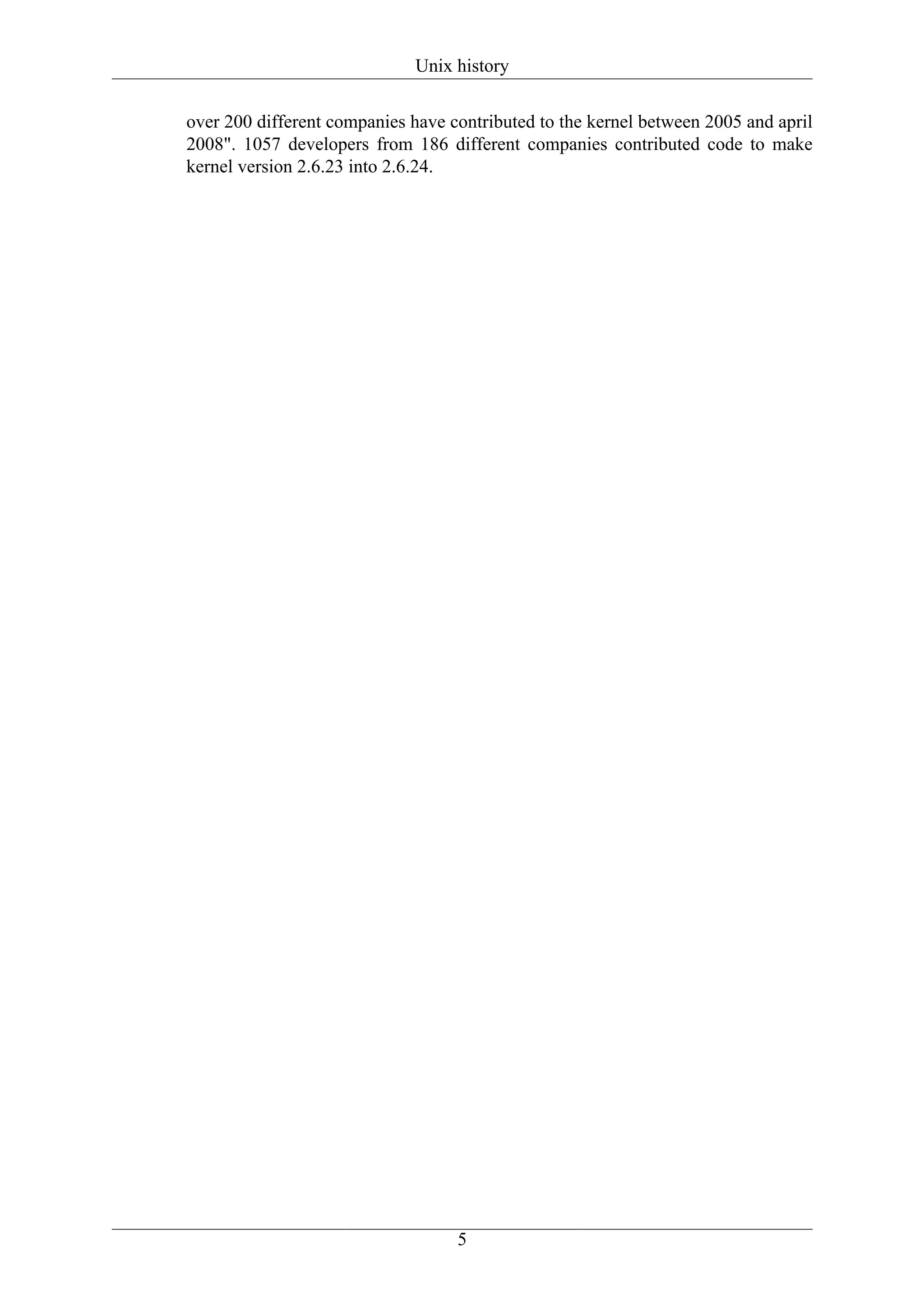 Unix history

over 200 different companies have contributed to the kernel between 2005 and april
2008". 1057 developers from 186 different companies contributed code to make
kernel version 2.6.23 into 2.6.24.




                                   5
 