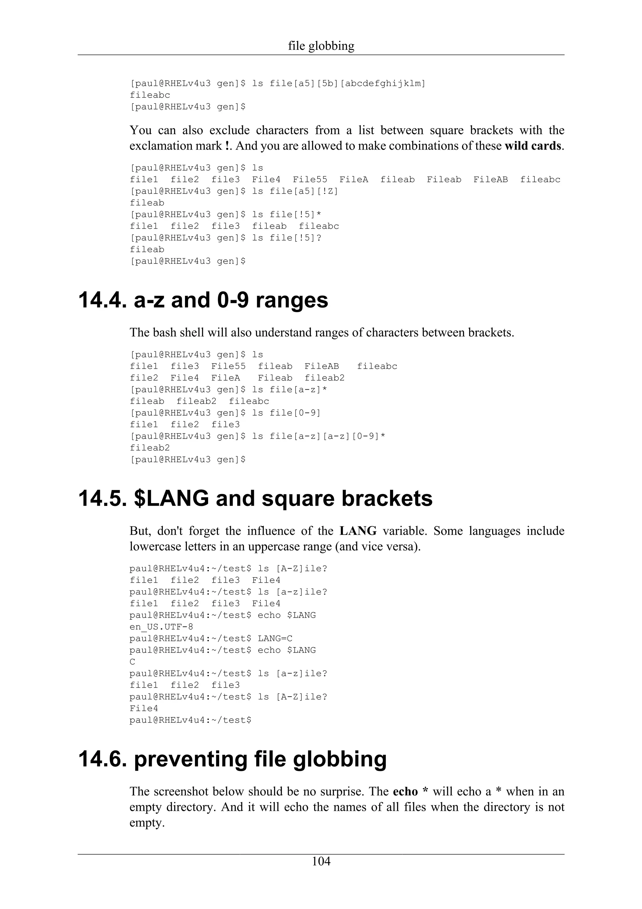 file globbing

     [paul@RHELv4u3 gen]$ ls file[a5][5b][abcdefghijklm]
     fileabc
     [paul@RHELv4u3 gen]$

     You can also exclude characters from a list between square brackets with the
     exclamation mark !. And you are allowed to make combinations of these wild cards.
     [paul@RHELv4u3 gen]$   ls
     file1 file2 file3      File4 File55 FileA       fileab   Fileab   FileAB     fileabc
     [paul@RHELv4u3 gen]$   ls file[a5][!Z]
     fileab
     [paul@RHELv4u3 gen]$   ls file[!5]*
     file1 file2 file3      fileab fileabc
     [paul@RHELv4u3 gen]$   ls file[!5]?
     fileab
     [paul@RHELv4u3 gen]$



14.4. a-z and 0-9 ranges
     The bash shell will also understand ranges of characters between brackets.
     [paul@RHELv4u3 gen]$ ls
     file1 file3 File55 fileab FileAB       fileabc
     file2 File4 FileA     Fileab fileab2
     [paul@RHELv4u3 gen]$ ls file[a-z]*
     fileab fileab2 fileabc
     [paul@RHELv4u3 gen]$ ls file[0-9]
     file1 file2 file3
     [paul@RHELv4u3 gen]$ ls file[a-z][a-z][0-9]*
     fileab2
     [paul@RHELv4u3 gen]$



14.5. $LANG and square brackets
     But, don't forget the influence of the LANG variable. Some languages include
     lowercase letters in an uppercase range (and vice versa).
     paul@RHELv4u4:~/test$ ls [A-Z]ile?
     file1 file2 file3 File4
     paul@RHELv4u4:~/test$ ls [a-z]ile?
     file1 file2 file3 File4
     paul@RHELv4u4:~/test$ echo $LANG
     en_US.UTF-8
     paul@RHELv4u4:~/test$ LANG=C
     paul@RHELv4u4:~/test$ echo $LANG
     C
     paul@RHELv4u4:~/test$ ls [a-z]ile?
     file1 file2 file3
     paul@RHELv4u4:~/test$ ls [A-Z]ile?
     File4
     paul@RHELv4u4:~/test$



14.6. preventing file globbing
     The screenshot below should be no surprise. The echo * will echo a * when in an
     empty directory. And it will echo the names of all files when the directory is not
     empty.

                                       104
 