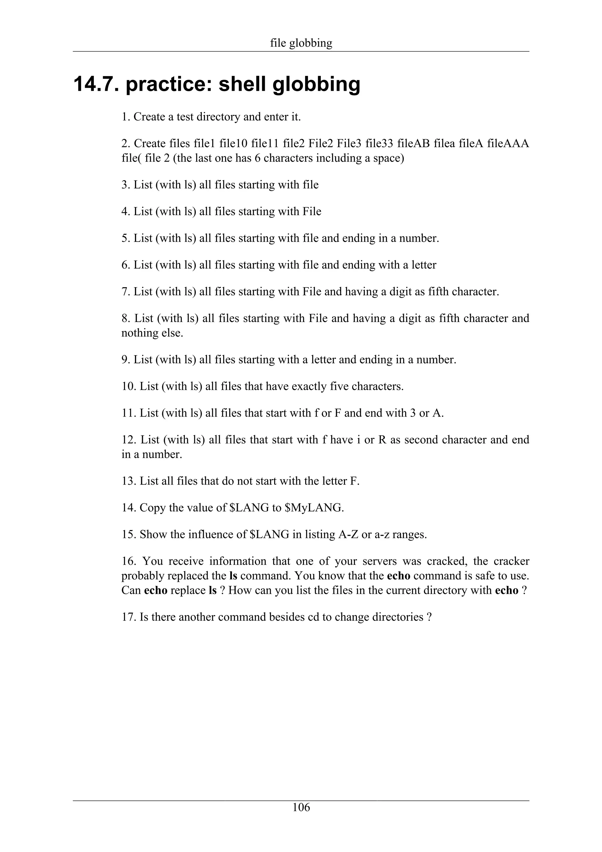 file globbing


14.7. practice: shell globbing
     1. Create a test directory and enter it.

     2. Create files file1 file10 file11 file2 File2 File3 file33 fileAB filea fileA fileAAA
     file( file 2 (the last one has 6 characters including a space)

     3. List (with ls) all files starting with file

     4. List (with ls) all files starting with File

     5. List (with ls) all files starting with file and ending in a number.

     6. List (with ls) all files starting with file and ending with a letter

     7. List (with ls) all files starting with File and having a digit as fifth character.

     8. List (with ls) all files starting with File and having a digit as fifth character and
     nothing else.

     9. List (with ls) all files starting with a letter and ending in a number.

     10. List (with ls) all files that have exactly five characters.

     11. List (with ls) all files that start with f or F and end with 3 or A.

     12. List (with ls) all files that start with f have i or R as second character and end
     in a number.

     13. List all files that do not start with the letter F.

     14. Copy the value of $LANG to $MyLANG.

     15. Show the influence of $LANG in listing A-Z or a-z ranges.

     16. You receive information that one of your servers was cracked, the cracker
     probably replaced the ls command. You know that the echo command is safe to use.
     Can echo replace ls ? How can you list the files in the current directory with echo ?

     17. Is there another command besides cd to change directories ?




                                            106
 