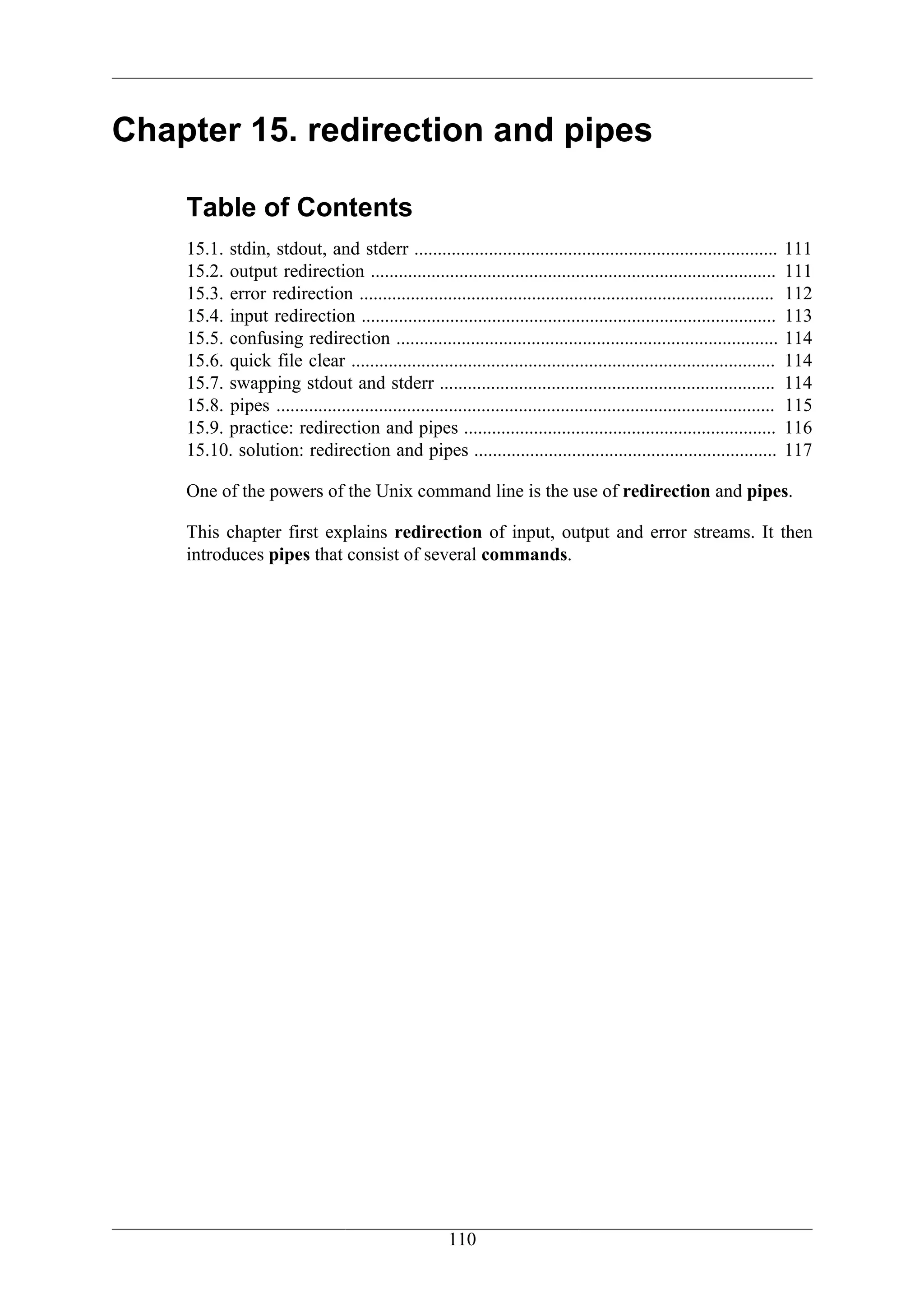 Chapter 15. redirection and pipes

    Table of Contents
    15.1. stdin, stdout, and stderr ..............................................................................            111
    15.2. output redirection .......................................................................................          111
    15.3. error redirection .........................................................................................         112
    15.4. input redirection .........................................................................................         113
    15.5. confusing redirection ..................................................................................            114
    15.6. quick file clear ...........................................................................................        114
    15.7. swapping stdout and stderr ........................................................................                 114
    15.8. pipes ...........................................................................................................   115
    15.9. practice: redirection and pipes ...................................................................                 116
    15.10. solution: redirection and pipes .................................................................                  117

    One of the powers of the Unix command line is the use of redirection and pipes.

    This chapter first explains redirection of input, output and error streams. It then
    introduces pipes that consist of several commands.




                                                        110
 