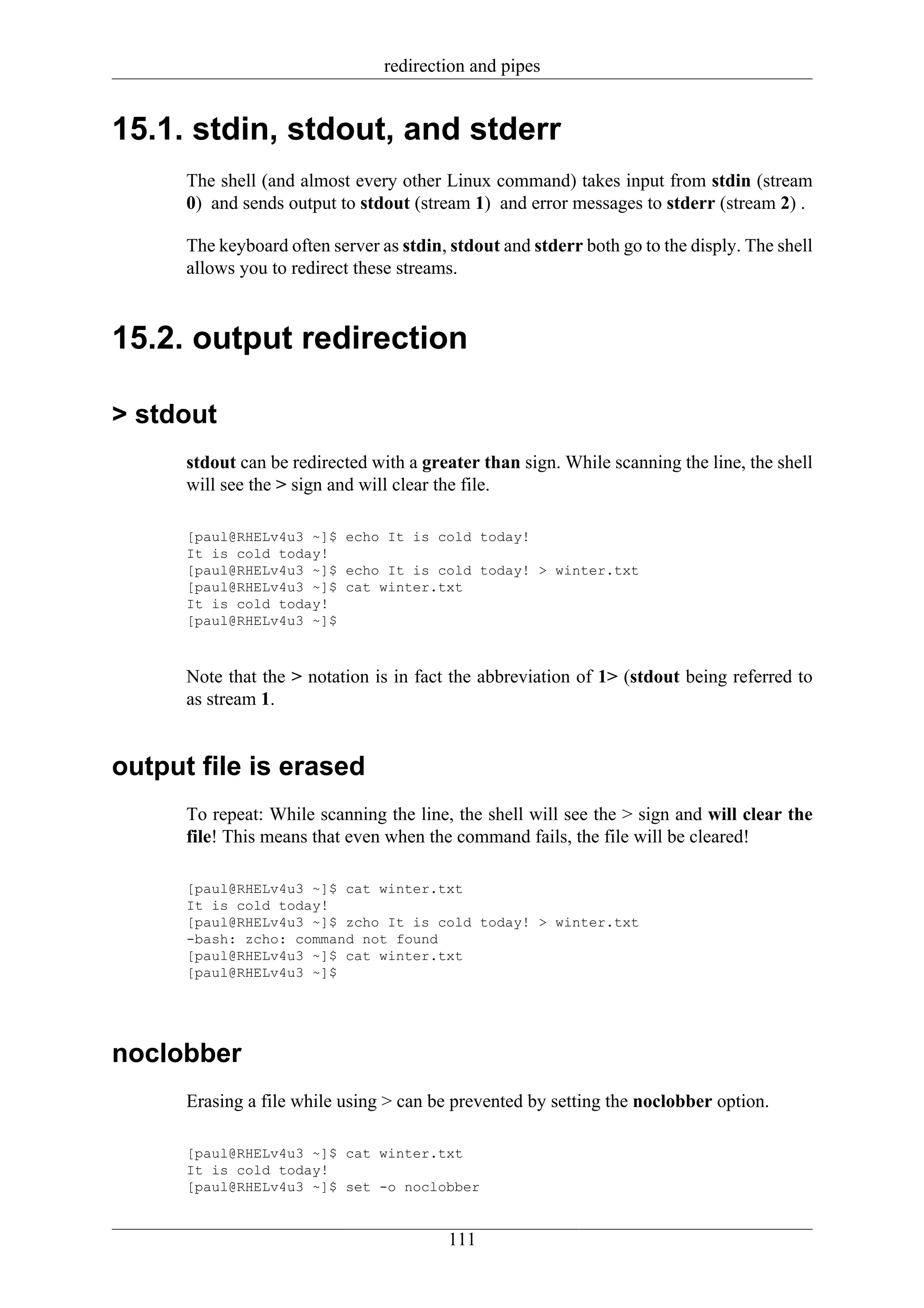 redirection and pipes


15.1. stdin, stdout, and stderr
      The shell (and almost every other Linux command) takes input from stdin (stream
      0) and sends output to stdout (stream 1) and error messages to stderr (stream 2) .

      The keyboard often server as stdin, stdout and stderr both go to the disply. The shell
      allows you to redirect these streams.



15.2. output redirection

> stdout
      stdout can be redirected with a greater than sign. While scanning the line, the shell
      will see the > sign and will clear the file.

      [paul@RHELv4u3 ~]$ echo It is cold today!
      It is cold today!
      [paul@RHELv4u3 ~]$ echo It is cold today! > winter.txt
      [paul@RHELv4u3 ~]$ cat winter.txt
      It is cold today!
      [paul@RHELv4u3 ~]$



      Note that the > notation is in fact the abbreviation of 1> (stdout being referred to
      as stream 1.


output file is erased
      To repeat: While scanning the line, the shell will see the > sign and will clear the
      file! This means that even when the command fails, the file will be cleared!

      [paul@RHELv4u3 ~]$ cat winter.txt
      It is cold today!
      [paul@RHELv4u3 ~]$ zcho It is cold today! > winter.txt
      -bash: zcho: command not found
      [paul@RHELv4u3 ~]$ cat winter.txt
      [paul@RHELv4u3 ~]$




noclobber
      Erasing a file while using > can be prevented by setting the noclobber option.

      [paul@RHELv4u3 ~]$ cat winter.txt
      It is cold today!
      [paul@RHELv4u3 ~]$ set -o noclobber


                                         111
 