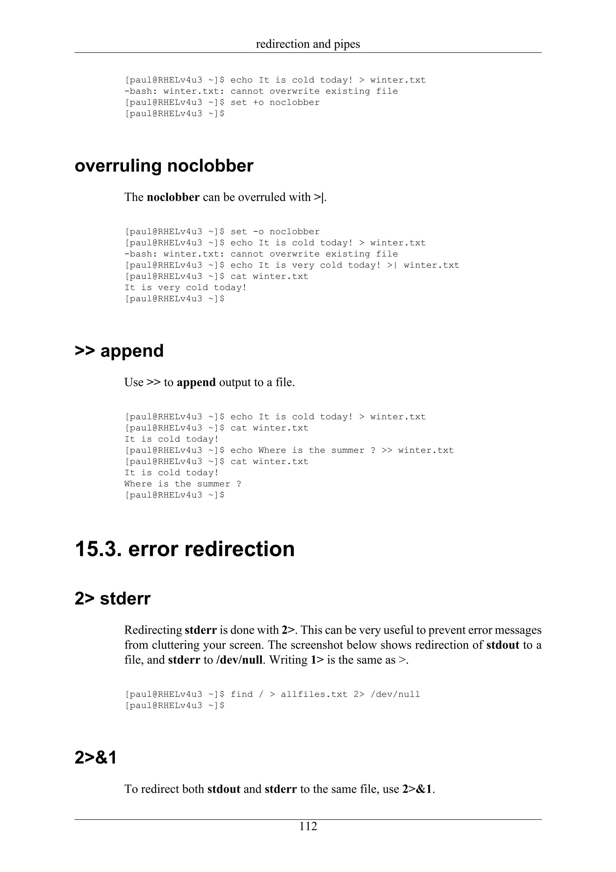 redirection and pipes

       [paul@RHELv4u3 ~]$ echo It is cold today! > winter.txt
       -bash: winter.txt: cannot overwrite existing file
       [paul@RHELv4u3 ~]$ set +o noclobber
       [paul@RHELv4u3 ~]$




overruling noclobber
       The noclobber can be overruled with >|.

       [paul@RHELv4u3 ~]$ set -o noclobber
       [paul@RHELv4u3 ~]$ echo It is cold today! > winter.txt
       -bash: winter.txt: cannot overwrite existing file
       [paul@RHELv4u3 ~]$ echo It is very cold today! >| winter.txt
       [paul@RHELv4u3 ~]$ cat winter.txt
       It is very cold today!
       [paul@RHELv4u3 ~]$




>> append
       Use >> to append output to a file.

       [paul@RHELv4u3 ~]$ echo It is cold today! > winter.txt
       [paul@RHELv4u3 ~]$ cat winter.txt
       It is cold today!
       [paul@RHELv4u3 ~]$ echo Where is the summer ? >> winter.txt
       [paul@RHELv4u3 ~]$ cat winter.txt
       It is cold today!
       Where is the summer ?
       [paul@RHELv4u3 ~]$




15.3. error redirection

2> stderr
       Redirecting stderr is done with 2>. This can be very useful to prevent error messages
       from cluttering your screen. The screenshot below shows redirection of stdout to a
       file, and stderr to /dev/null. Writing 1> is the same as >.

       [paul@RHELv4u3 ~]$ find / > allfiles.txt 2> /dev/null
       [paul@RHELv4u3 ~]$




2>&1
       To redirect both stdout and stderr to the same file, use 2>&1.


                                            112
 