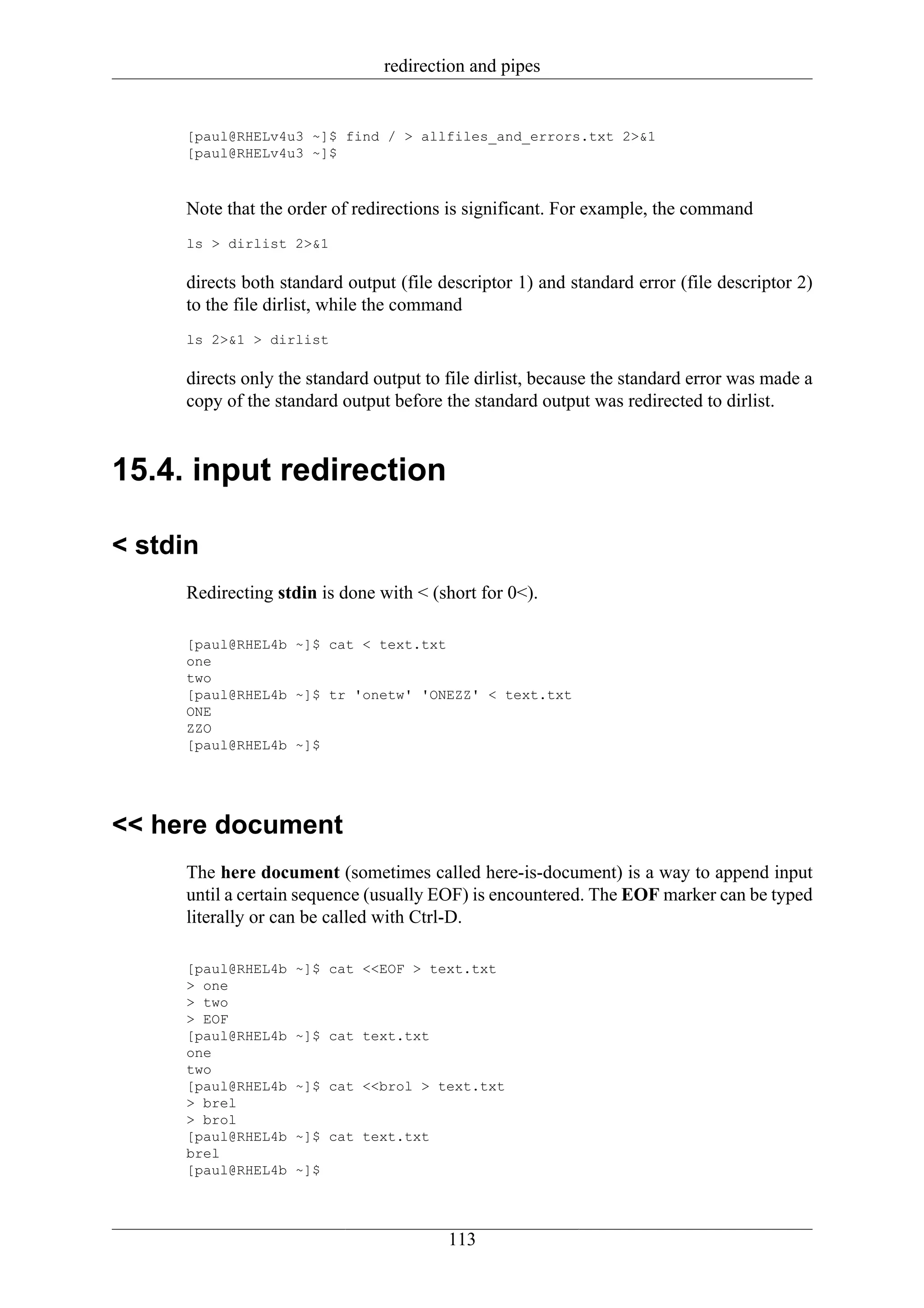 redirection and pipes


     [paul@RHELv4u3 ~]$ find / > allfiles_and_errors.txt 2>&1
     [paul@RHELv4u3 ~]$



     Note that the order of redirections is significant. For example, the command
     ls > dirlist 2>&1

     directs both standard output (file descriptor 1) and standard error (file descriptor 2)
     to the file dirlist, while the command
     ls 2>&1 > dirlist

     directs only the standard output to file dirlist, because the standard error was made a
     copy of the standard output before the standard output was redirected to dirlist.


15.4. input redirection

< stdin
     Redirecting stdin is done with < (short for 0<).

     [paul@RHEL4b ~]$ cat < text.txt
     one
     two
     [paul@RHEL4b ~]$ tr 'onetw' 'ONEZZ' < text.txt
     ONE
     ZZO
     [paul@RHEL4b ~]$




<< here document
     The here document (sometimes called here-is-document) is a way to append input
     until a certain sequence (usually EOF) is encountered. The EOF marker can be typed
     literally or can be called with Ctrl-D.

     [paul@RHEL4b   ~]$ cat <<EOF > text.txt
     > one
     > two
     > EOF
     [paul@RHEL4b   ~]$ cat text.txt
     one
     two
     [paul@RHEL4b   ~]$ cat <<brol > text.txt
     > brel
     > brol
     [paul@RHEL4b   ~]$ cat text.txt
     brel
     [paul@RHEL4b   ~]$




                                         113
 