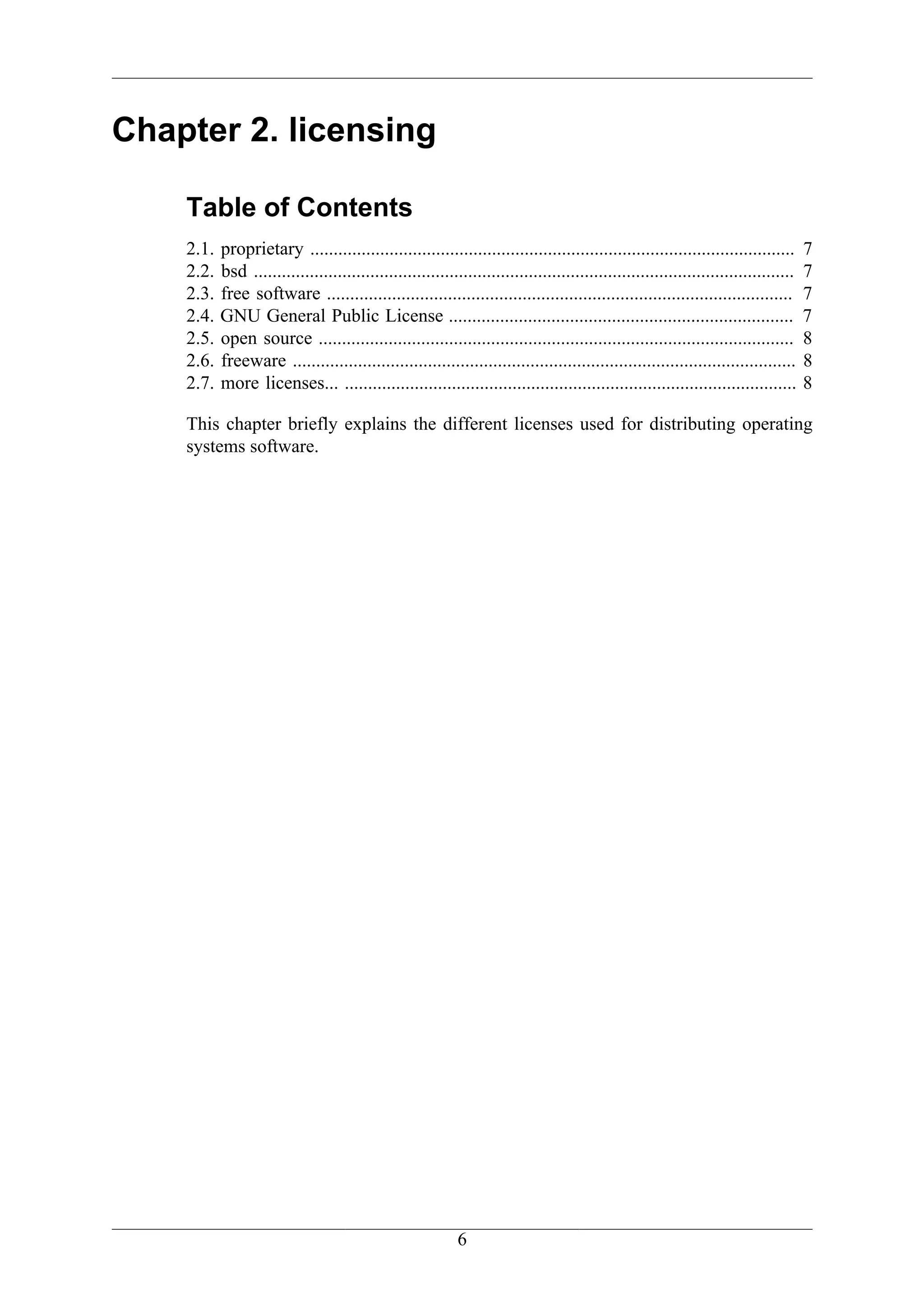 Chapter 2. licensing

    Table of Contents
    2.1.   proprietary ........................................................................................................       7
    2.2.   bsd ....................................................................................................................   7
    2.3.   free software ....................................................................................................         7
    2.4.   GNU General Public License ..........................................................................                      7
    2.5.   open source ......................................................................................................         8
    2.6.   freeware ............................................................................................................      8
    2.7.   more licenses... .................................................................................................         8

    This chapter briefly explains the different licenses used for distributing operating
    systems software.




                                                            6
 