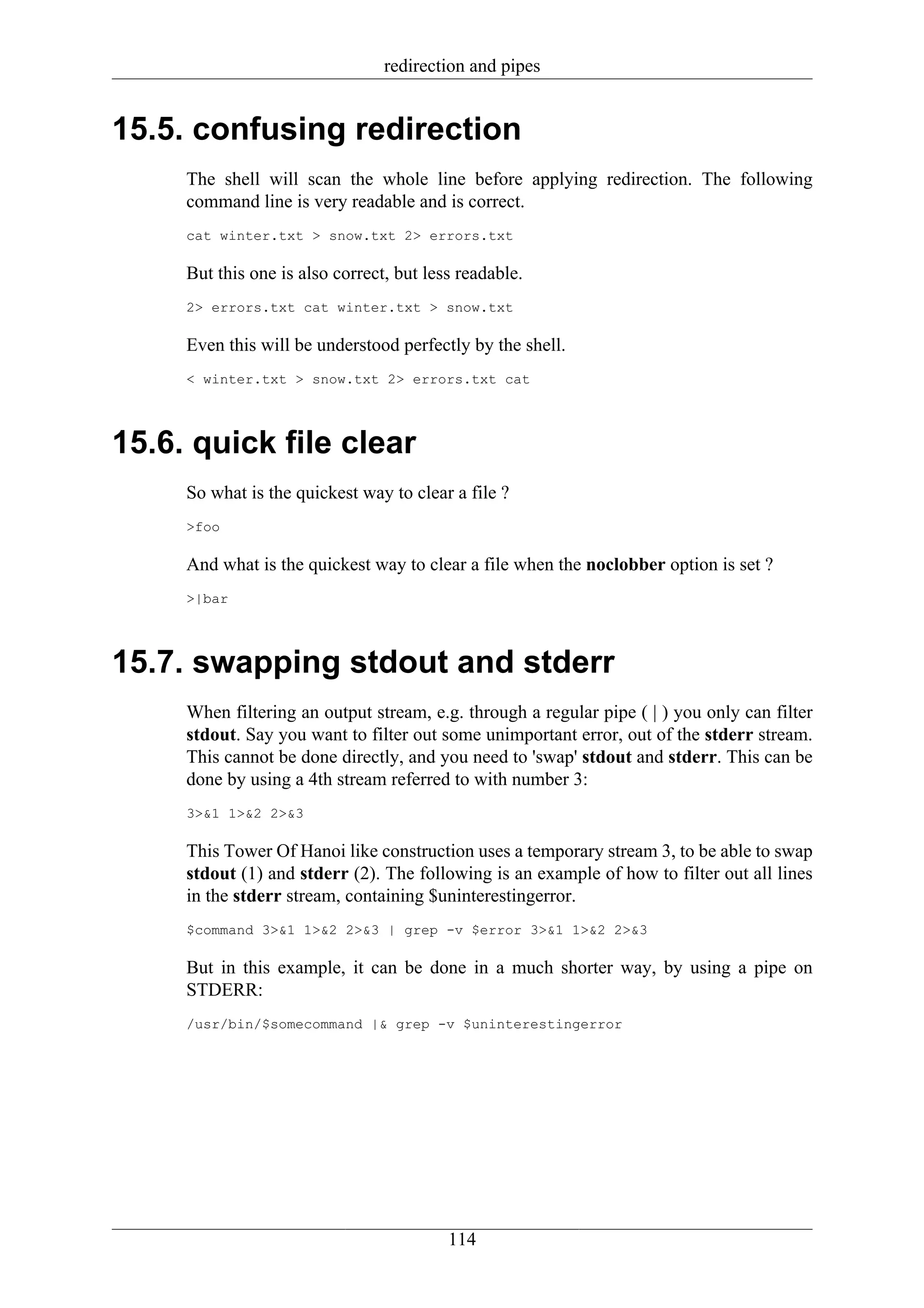 redirection and pipes


15.5. confusing redirection
     The shell will scan the whole line before applying redirection. The following
     command line is very readable and is correct.
     cat winter.txt > snow.txt 2> errors.txt

     But this one is also correct, but less readable.
     2> errors.txt cat winter.txt > snow.txt

     Even this will be understood perfectly by the shell.
     < winter.txt > snow.txt 2> errors.txt cat




15.6. quick file clear
     So what is the quickest way to clear a file ?
     >foo

     And what is the quickest way to clear a file when the noclobber option is set ?
     >|bar




15.7. swapping stdout and stderr
     When filtering an output stream, e.g. through a regular pipe ( | ) you only can filter
     stdout. Say you want to filter out some unimportant error, out of the stderr stream.
     This cannot be done directly, and you need to 'swap' stdout and stderr. This can be
     done by using a 4th stream referred to with number 3:
     3>&1 1>&2 2>&3

     This Tower Of Hanoi like construction uses a temporary stream 3, to be able to swap
     stdout (1) and stderr (2). The following is an example of how to filter out all lines
     in the stderr stream, containing $uninterestingerror.
     $command 3>&1 1>&2 2>&3 | grep -v $error 3>&1 1>&2 2>&3

     But in this example, it can be done in a much shorter way, by using a pipe on
     STDERR:
     /usr/bin/$somecommand |& grep -v $uninterestingerror




                                          114
 