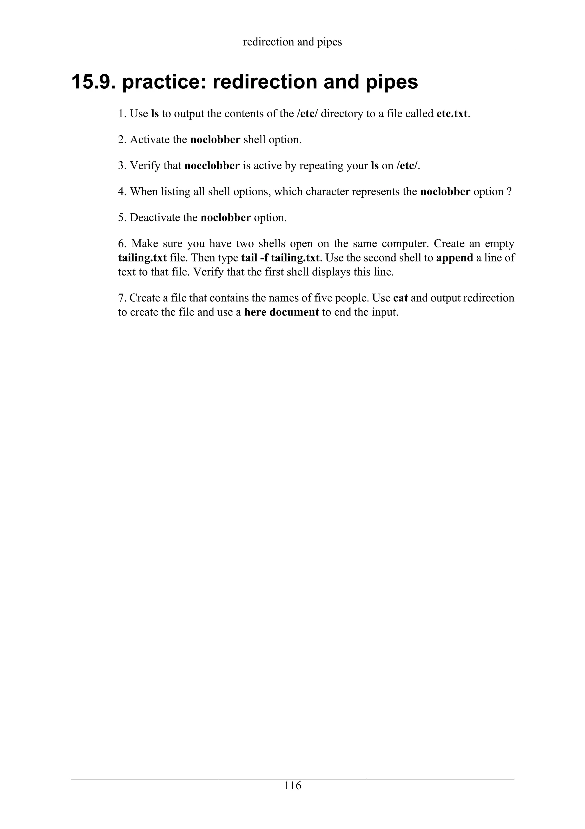 redirection and pipes


15.9. practice: redirection and pipes
     1. Use ls to output the contents of the /etc/ directory to a file called etc.txt.

     2. Activate the noclobber shell option.

     3. Verify that nocclobber is active by repeating your ls on /etc/.

     4. When listing all shell options, which character represents the noclobber option ?

     5. Deactivate the noclobber option.

     6. Make sure you have two shells open on the same computer. Create an empty
     tailing.txt file. Then type tail -f tailing.txt. Use the second shell to append a line of
     text to that file. Verify that the first shell displays this line.

     7. Create a file that contains the names of five people. Use cat and output redirection
     to create the file and use a here document to end the input.




                                           116
 