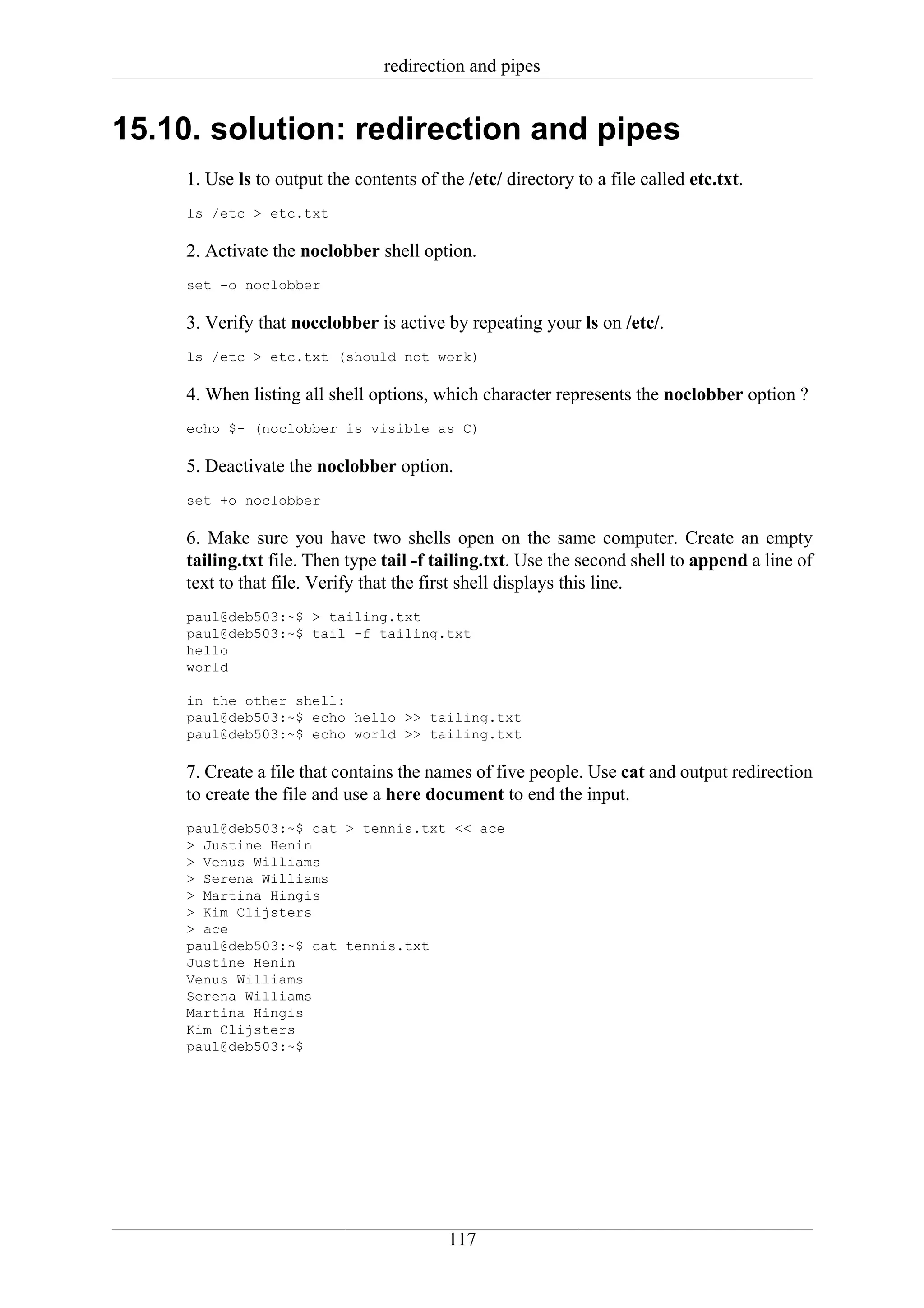 redirection and pipes


15.10. solution: redirection and pipes
    1. Use ls to output the contents of the /etc/ directory to a file called etc.txt.
    ls /etc > etc.txt

    2. Activate the noclobber shell option.
    set -o noclobber

    3. Verify that nocclobber is active by repeating your ls on /etc/.
    ls /etc > etc.txt (should not work)

    4. When listing all shell options, which character represents the noclobber option ?
    echo $- (noclobber is visible as C)

    5. Deactivate the noclobber option.
    set +o noclobber

    6. Make sure you have two shells open on the same computer. Create an empty
    tailing.txt file. Then type tail -f tailing.txt. Use the second shell to append a line of
    text to that file. Verify that the first shell displays this line.
    paul@deb503:~$ > tailing.txt
    paul@deb503:~$ tail -f tailing.txt
    hello
    world

    in the other shell:
    paul@deb503:~$ echo hello >> tailing.txt
    paul@deb503:~$ echo world >> tailing.txt

    7. Create a file that contains the names of five people. Use cat and output redirection
    to create the file and use a here document to end the input.
    paul@deb503:~$ cat > tennis.txt << ace
    > Justine Henin
    > Venus Williams
    > Serena Williams
    > Martina Hingis
    > Kim Clijsters
    > ace
    paul@deb503:~$ cat tennis.txt
    Justine Henin
    Venus Williams
    Serena Williams
    Martina Hingis
    Kim Clijsters
    paul@deb503:~$




                                          117
 