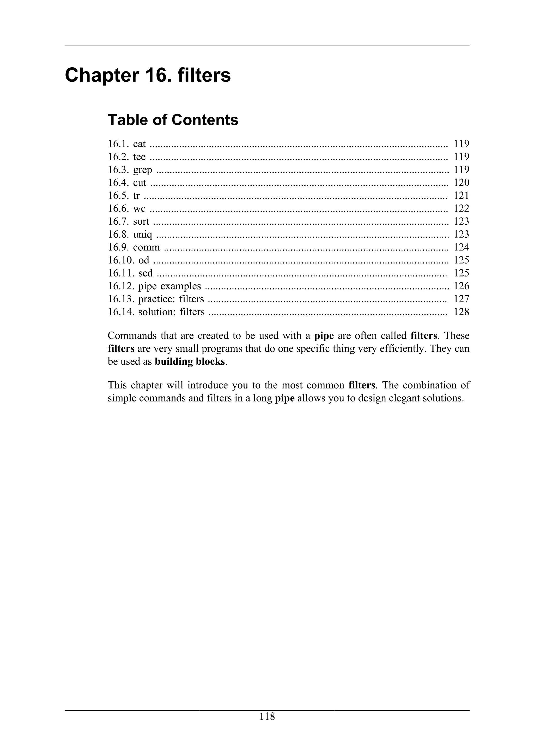 Chapter 16. filters

    Table of Contents
    16.1. cat ...............................................................................................................    119
    16.2. tee ...............................................................................................................    119
    16.3. grep .............................................................................................................     119
    16.4. cut ...............................................................................................................    120
    16.5. tr .................................................................................................................   121
    16.6. wc ...............................................................................................................     122
    16.7. sort ..............................................................................................................    123
    16.8. uniq .............................................................................................................     123
    16.9. comm ..........................................................................................................        124
    16.10. od ..............................................................................................................     125
    16.11. sed ............................................................................................................      125
    16.12. pipe examples ...........................................................................................             126
    16.13. practice: filters .........................................................................................           127
    16.14. solution: filters .........................................................................................           128

    Commands that are created to be used with a pipe are often called filters. These
    filters are very small programs that do one specific thing very efficiently. They can
    be used as building blocks.

    This chapter will introduce you to the most common filters. The combination of
    simple commands and filters in a long pipe allows you to design elegant solutions.




                                                         118
 