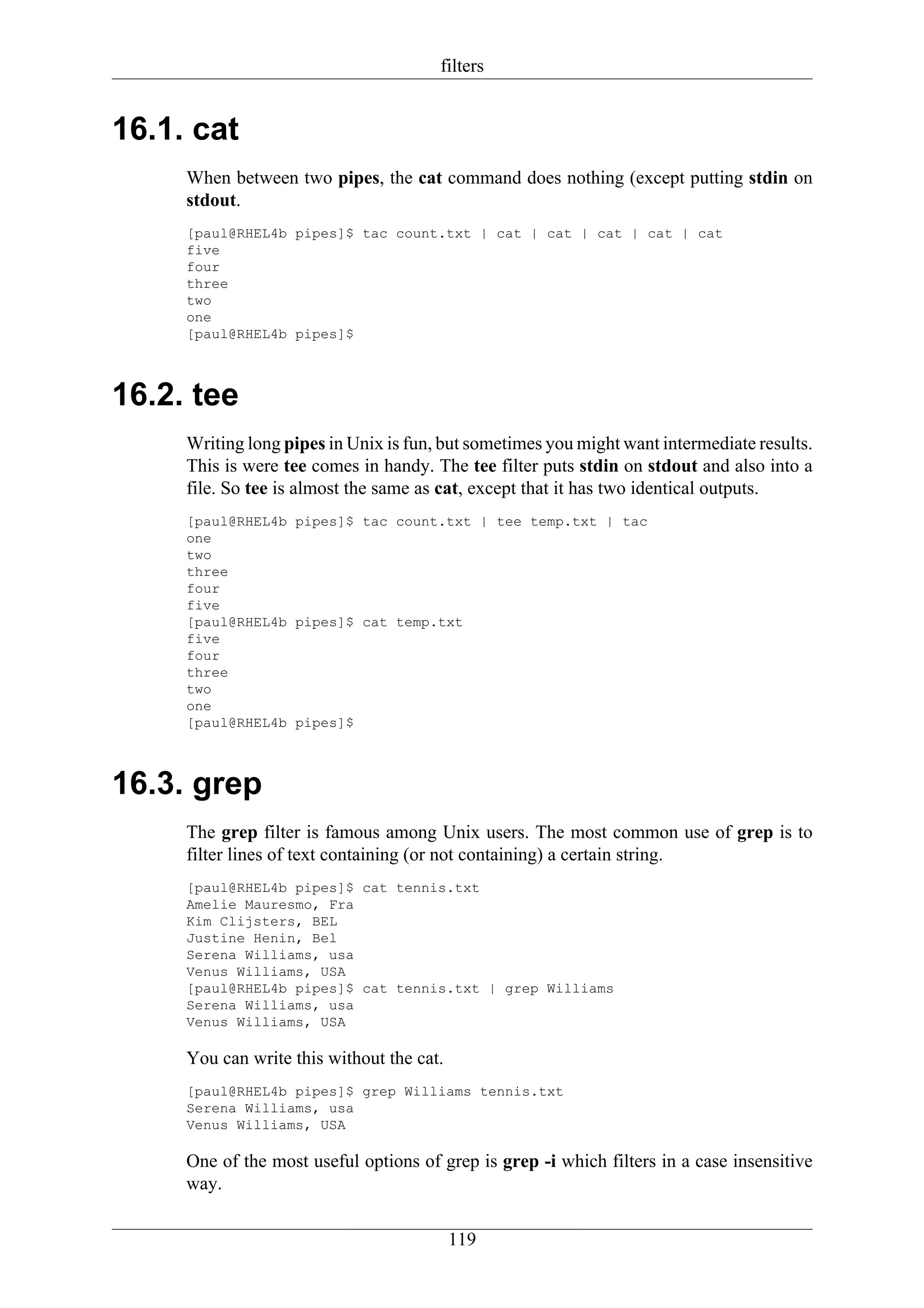 filters


16.1. cat
     When between two pipes, the cat command does nothing (except putting stdin on
     stdout.
     [paul@RHEL4b pipes]$ tac count.txt | cat | cat | cat | cat | cat
     five
     four
     three
     two
     one
     [paul@RHEL4b pipes]$



16.2. tee
     Writing long pipes in Unix is fun, but sometimes you might want intermediate results.
     This is were tee comes in handy. The tee filter puts stdin on stdout and also into a
     file. So tee is almost the same as cat, except that it has two identical outputs.
     [paul@RHEL4b pipes]$ tac count.txt | tee temp.txt | tac
     one
     two
     three
     four
     five
     [paul@RHEL4b pipes]$ cat temp.txt
     five
     four
     three
     two
     one
     [paul@RHEL4b pipes]$



16.3. grep
     The grep filter is famous among Unix users. The most common use of grep is to
     filter lines of text containing (or not containing) a certain string.
     [paul@RHEL4b pipes]$ cat tennis.txt
     Amelie Mauresmo, Fra
     Kim Clijsters, BEL
     Justine Henin, Bel
     Serena Williams, usa
     Venus Williams, USA
     [paul@RHEL4b pipes]$ cat tennis.txt | grep Williams
     Serena Williams, usa
     Venus Williams, USA

     You can write this without the cat.
     [paul@RHEL4b pipes]$ grep Williams tennis.txt
     Serena Williams, usa
     Venus Williams, USA

     One of the most useful options of grep is grep -i which filters in a case insensitive
     way.

                                           119
 
