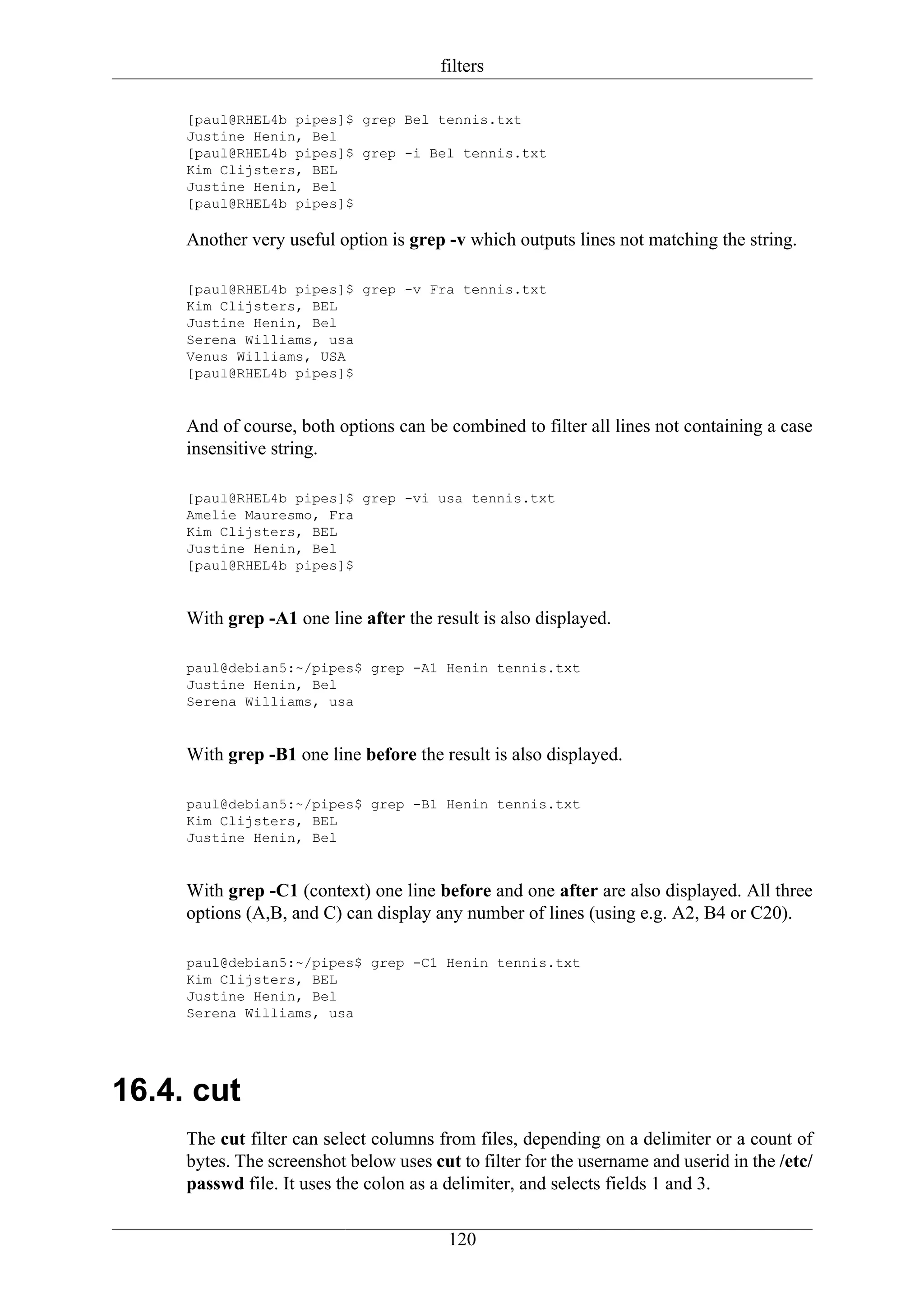 filters

     [paul@RHEL4b pipes]$ grep Bel tennis.txt
     Justine Henin, Bel
     [paul@RHEL4b pipes]$ grep -i Bel tennis.txt
     Kim Clijsters, BEL
     Justine Henin, Bel
     [paul@RHEL4b pipes]$

     Another very useful option is grep -v which outputs lines not matching the string.

     [paul@RHEL4b pipes]$ grep -v Fra tennis.txt
     Kim Clijsters, BEL
     Justine Henin, Bel
     Serena Williams, usa
     Venus Williams, USA
     [paul@RHEL4b pipes]$


     And of course, both options can be combined to filter all lines not containing a case
     insensitive string.

     [paul@RHEL4b pipes]$ grep -vi usa tennis.txt
     Amelie Mauresmo, Fra
     Kim Clijsters, BEL
     Justine Henin, Bel
     [paul@RHEL4b pipes]$


     With grep -A1 one line after the result is also displayed.

     paul@debian5:~/pipes$ grep -A1 Henin tennis.txt
     Justine Henin, Bel
     Serena Williams, usa


     With grep -B1 one line before the result is also displayed.

     paul@debian5:~/pipes$ grep -B1 Henin tennis.txt
     Kim Clijsters, BEL
     Justine Henin, Bel


     With grep -C1 (context) one line before and one after are also displayed. All three
     options (A,B, and C) can display any number of lines (using e.g. A2, B4 or C20).

     paul@debian5:~/pipes$ grep -C1 Henin tennis.txt
     Kim Clijsters, BEL
     Justine Henin, Bel
     Serena Williams, usa




16.4. cut
     The cut filter can select columns from files, depending on a delimiter or a count of
     bytes. The screenshot below uses cut to filter for the username and userid in the /etc/
     passwd file. It uses the colon as a delimiter, and selects fields 1 and 3.

                                         120
 