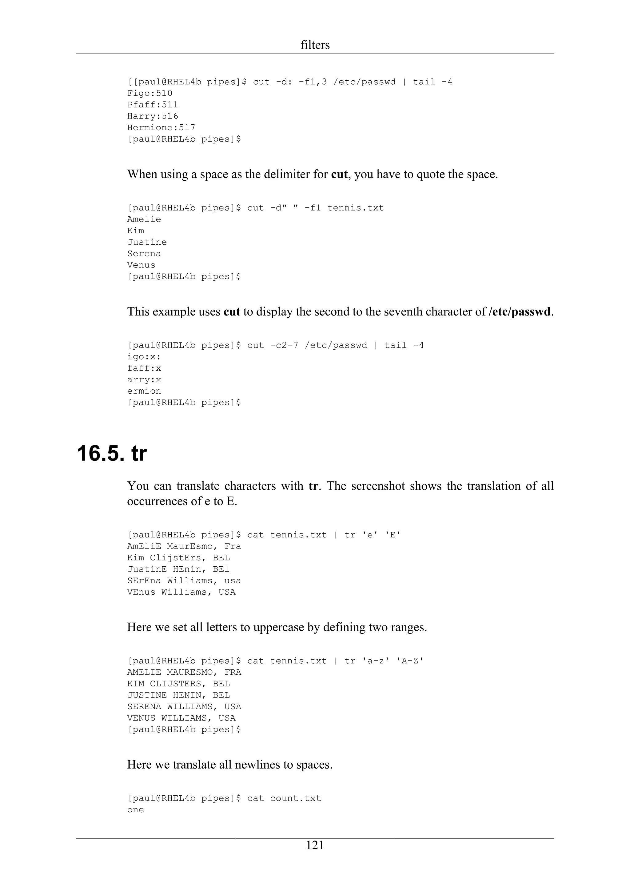 filters

     [[paul@RHEL4b pipes]$ cut -d: -f1,3 /etc/passwd | tail -4
     Figo:510
     Pfaff:511
     Harry:516
     Hermione:517
     [paul@RHEL4b pipes]$


     When using a space as the delimiter for cut, you have to quote the space.

     [paul@RHEL4b pipes]$ cut -d" " -f1 tennis.txt
     Amelie
     Kim
     Justine
     Serena
     Venus
     [paul@RHEL4b pipes]$


     This example uses cut to display the second to the seventh character of /etc/passwd.

     [paul@RHEL4b pipes]$ cut -c2-7 /etc/passwd | tail -4
     igo:x:
     faff:x
     arry:x
     ermion
     [paul@RHEL4b pipes]$




16.5. tr
     You can translate characters with tr. The screenshot shows the translation of all
     occurrences of e to E.

     [paul@RHEL4b pipes]$ cat tennis.txt | tr 'e' 'E'
     AmEliE MaurEsmo, Fra
     Kim ClijstErs, BEL
     JustinE HEnin, BEl
     SErEna Williams, usa
     VEnus Williams, USA


     Here we set all letters to uppercase by defining two ranges.

     [paul@RHEL4b pipes]$ cat tennis.txt | tr 'a-z' 'A-Z'
     AMELIE MAURESMO, FRA
     KIM CLIJSTERS, BEL
     JUSTINE HENIN, BEL
     SERENA WILLIAMS, USA
     VENUS WILLIAMS, USA
     [paul@RHEL4b pipes]$


     Here we translate all newlines to spaces.

     [paul@RHEL4b pipes]$ cat count.txt
     one


                                        121
 