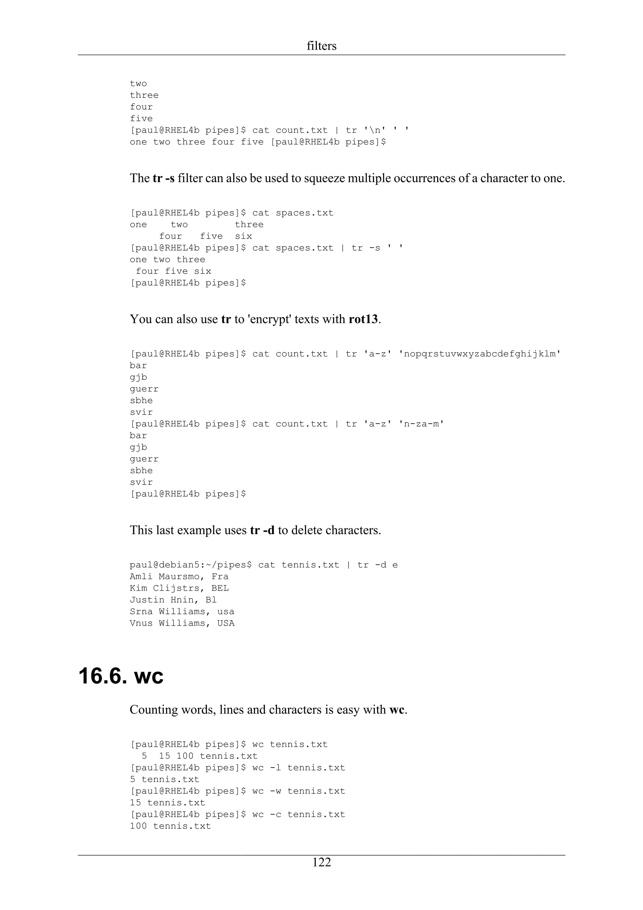 filters

    two
    three
    four
    five
    [paul@RHEL4b pipes]$ cat count.txt | tr 'n' ' '
    one two three four five [paul@RHEL4b pipes]$


    The tr -s filter can also be used to squeeze multiple occurrences of a character to one.

    [paul@RHEL4b pipes]$ cat spaces.txt
    one    two        three
         four   five six
    [paul@RHEL4b pipes]$ cat spaces.txt | tr -s ' '
    one two three
     four five six
    [paul@RHEL4b pipes]$


    You can also use tr to 'encrypt' texts with rot13.

    [paul@RHEL4b pipes]$ cat count.txt | tr 'a-z' 'nopqrstuvwxyzabcdefghijklm'
    bar
    gjb
    guerr
    sbhe
    svir
    [paul@RHEL4b pipes]$ cat count.txt | tr 'a-z' 'n-za-m'
    bar
    gjb
    guerr
    sbhe
    svir
    [paul@RHEL4b pipes]$


    This last example uses tr -d to delete characters.

    paul@debian5:~/pipes$ cat tennis.txt | tr -d e
    Amli Maursmo, Fra
    Kim Clijstrs, BEL
    Justin Hnin, Bl
    Srna Williams, usa
    Vnus Williams, USA




16.6. wc
    Counting words, lines and characters is easy with wc.

    [paul@RHEL4b pipes]$ wc     tennis.txt
      5 15 100 tennis.txt
    [paul@RHEL4b pipes]$ wc     -l tennis.txt
    5 tennis.txt
    [paul@RHEL4b pipes]$ wc     -w tennis.txt
    15 tennis.txt
    [paul@RHEL4b pipes]$ wc     -c tennis.txt
    100 tennis.txt


                                        122
 