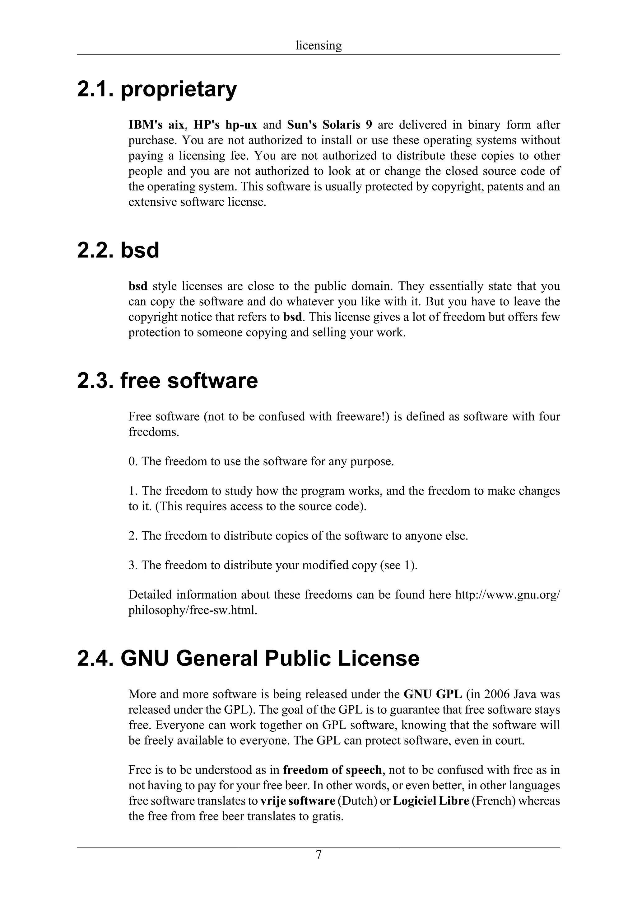 licensing


2.1. proprietary
     IBM's aix, HP's hp-ux and Sun's Solaris 9 are delivered in binary form after
     purchase. You are not authorized to install or use these operating systems without
     paying a licensing fee. You are not authorized to distribute these copies to other
     people and you are not authorized to look at or change the closed source code of
     the operating system. This software is usually protected by copyright, patents and an
     extensive software license.



2.2. bsd
     bsd style licenses are close to the public domain. They essentially state that you
     can copy the software and do whatever you like with it. But you have to leave the
     copyright notice that refers to bsd. This license gives a lot of freedom but offers few
     protection to someone copying and selling your work.



2.3. free software
     Free software (not to be confused with freeware!) is defined as software with four
     freedoms.

     0. The freedom to use the software for any purpose.

     1. The freedom to study how the program works, and the freedom to make changes
     to it. (This requires access to the source code).

     2. The freedom to distribute copies of the software to anyone else.

     3. The freedom to distribute your modified copy (see 1).

     Detailed information about these freedoms can be found here http://www.gnu.org/
     philosophy/free-sw.html.



2.4. GNU General Public License
     More and more software is being released under the GNU GPL (in 2006 Java was
     released under the GPL). The goal of the GPL is to guarantee that free software stays
     free. Everyone can work together on GPL software, knowing that the software will
     be freely available to everyone. The GPL can protect software, even in court.

     Free is to be understood as in freedom of speech, not to be confused with free as in
     not having to pay for your free beer. In other words, or even better, in other languages
     free software translates to vrije software (Dutch) or Logiciel Libre (French) whereas
     the free from free beer translates to gratis.


                                           7
 