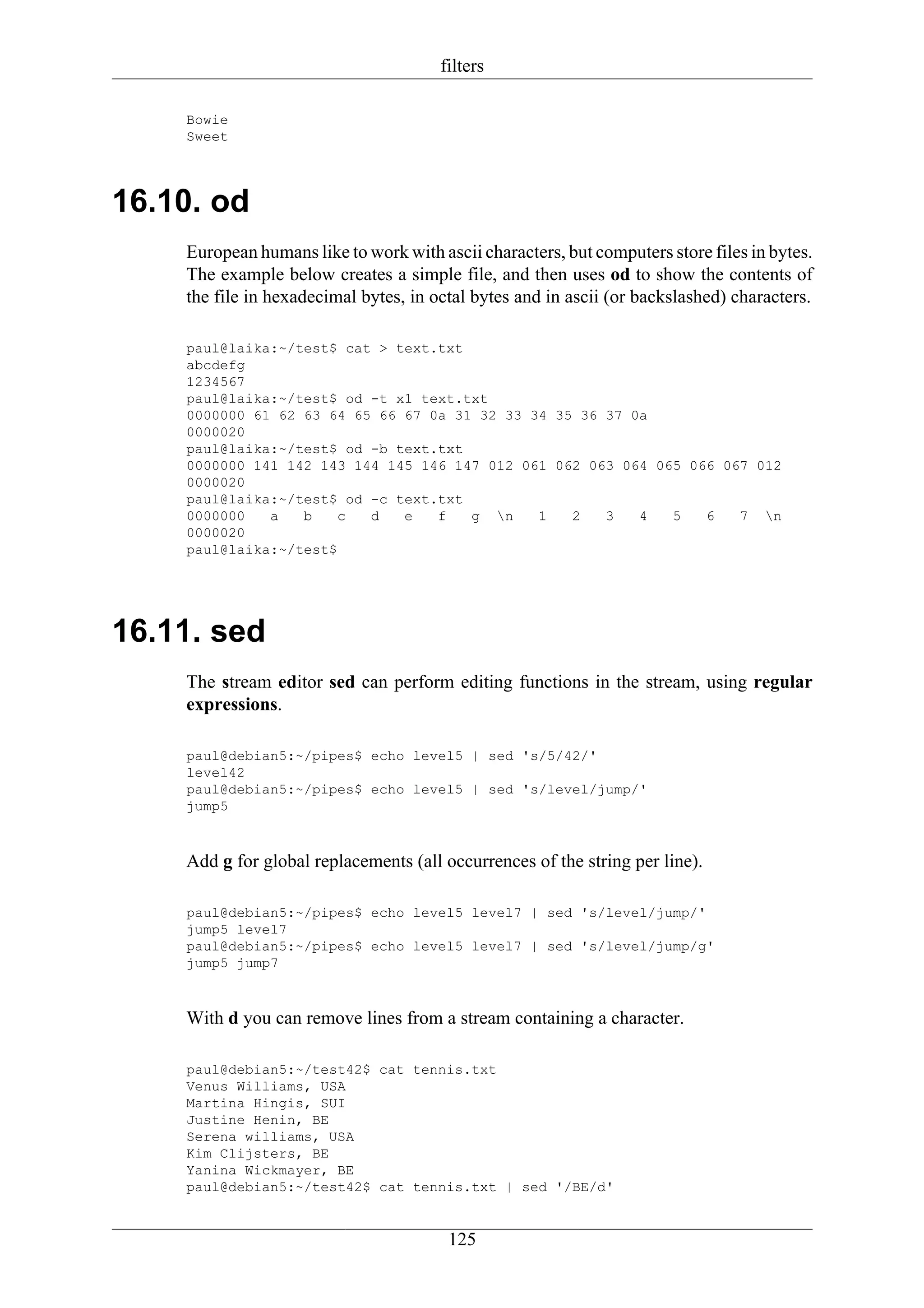 filters

    Bowie
    Sweet




16.10. od
    European humans like to work with ascii characters, but computers store files in bytes.
    The example below creates a simple file, and then uses od to show the contents of
    the file in hexadecimal bytes, in octal bytes and in ascii (or backslashed) characters.

    paul@laika:~/test$ cat > text.txt
    abcdefg
    1234567
    paul@laika:~/test$ od -t x1 text.txt
    0000000 61 62 63 64 65 66 67 0a 31 32 33 34 35 36 37 0a
    0000020
    paul@laika:~/test$ od -b text.txt
    0000000 141 142 143 144 145 146 147 012 061 062 063 064 065 066 067 012
    0000020
    paul@laika:~/test$ od -c text.txt
    0000000   a   b    c  d   e   f   g n    1   2   3   4   5   6   7 n
    0000020
    paul@laika:~/test$




16.11. sed
    The stream editor sed can perform editing functions in the stream, using regular
    expressions.

    paul@debian5:~/pipes$ echo level5 | sed 's/5/42/'
    level42
    paul@debian5:~/pipes$ echo level5 | sed 's/level/jump/'
    jump5



    Add g for global replacements (all occurrences of the string per line).

    paul@debian5:~/pipes$ echo level5 level7 | sed 's/level/jump/'
    jump5 level7
    paul@debian5:~/pipes$ echo level5 level7 | sed 's/level/jump/g'
    jump5 jump7



    With d you can remove lines from a stream containing a character.

    paul@debian5:~/test42$ cat tennis.txt
    Venus Williams, USA
    Martina Hingis, SUI
    Justine Henin, BE
    Serena williams, USA
    Kim Clijsters, BE
    Yanina Wickmayer, BE
    paul@debian5:~/test42$ cat tennis.txt | sed '/BE/d'


                                        125
 