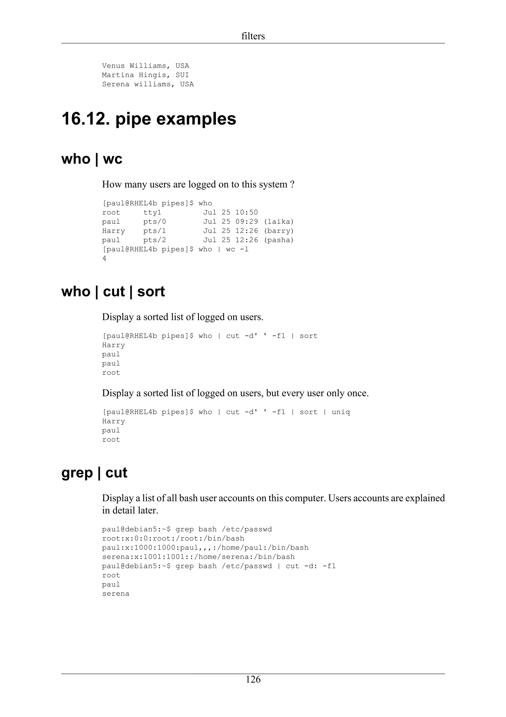 filters

      Venus Williams, USA
      Martina Hingis, SUI
      Serena williams, USA




16.12. pipe examples

who | wc
      How many users are logged on to this system ?
      [paul@RHEL4b pipes]$ who
      root     tty1         Jul 25 10:50
      paul     pts/0        Jul 25 09:29 (laika)
      Harry    pts/1        Jul 25 12:26 (barry)
      paul     pts/2        Jul 25 12:26 (pasha)
      [paul@RHEL4b pipes]$ who | wc -l
      4



who | cut | sort
      Display a sorted list of logged on users.
      [paul@RHEL4b pipes]$ who | cut -d' ' -f1 | sort
      Harry
      paul
      paul
      root

      Display a sorted list of logged on users, but every user only once.
      [paul@RHEL4b pipes]$ who | cut -d' ' -f1 | sort | uniq
      Harry
      paul
      root



grep | cut
      Display a list of all bash user accounts on this computer. Users accounts are explained
      in detail later.
      paul@debian5:~$ grep bash /etc/passwd
      root:x:0:0:root:/root:/bin/bash
      paul:x:1000:1000:paul,,,:/home/paul:/bin/bash
      serena:x:1001:1001::/home/serena:/bin/bash
      paul@debian5:~$ grep bash /etc/passwd | cut -d: -f1
      root
      paul
      serena




                                          126
 