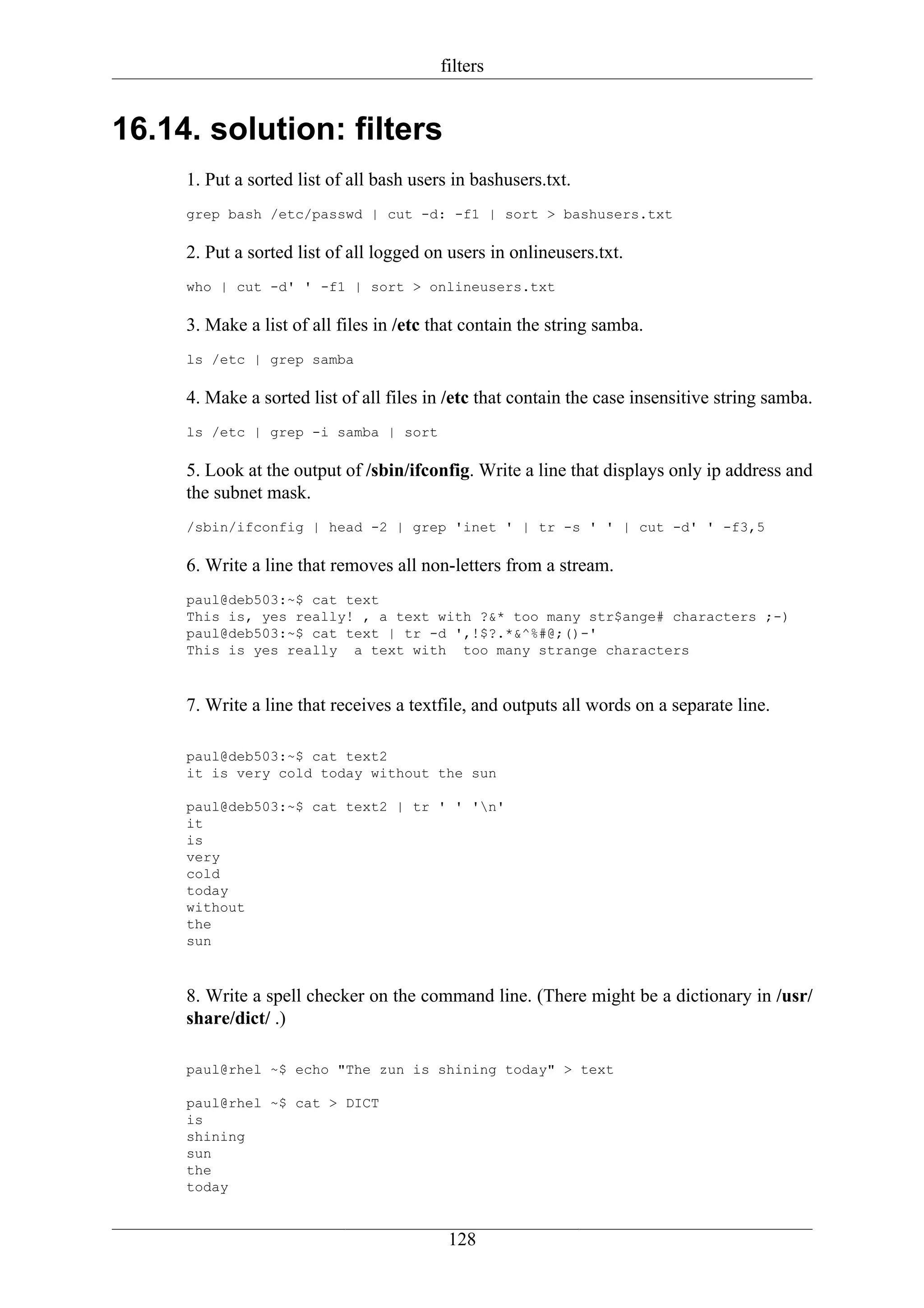 filters


16.14. solution: filters
     1. Put a sorted list of all bash users in bashusers.txt.
     grep bash /etc/passwd | cut -d: -f1 | sort > bashusers.txt

     2. Put a sorted list of all logged on users in onlineusers.txt.
     who | cut -d' ' -f1 | sort > onlineusers.txt

     3. Make a list of all files in /etc that contain the string samba.
     ls /etc | grep samba

     4. Make a sorted list of all files in /etc that contain the case insensitive string samba.
     ls /etc | grep -i samba | sort

     5. Look at the output of /sbin/ifconfig. Write a line that displays only ip address and
     the subnet mask.
     /sbin/ifconfig | head -2 | grep 'inet ' | tr -s ' ' | cut -d' ' -f3,5

     6. Write a line that removes all non-letters from a stream.
     paul@deb503:~$ cat text
     This is, yes really! , a text with ?&* too many str$ange# characters ;-)
     paul@deb503:~$ cat text | tr -d ',!$?.*&^%#@;()-'
     This is yes really a text with too many strange characters



     7. Write a line that receives a textfile, and outputs all words on a separate line.

     paul@deb503:~$ cat text2
     it is very cold today without the sun

     paul@deb503:~$ cat text2 | tr ' ' 'n'
     it
     is
     very
     cold
     today
     without
     the
     sun



     8. Write a spell checker on the command line. (There might be a dictionary in /usr/
     share/dict/ .)

     paul@rhel ~$ echo "The zun is shining today" > text

     paul@rhel ~$ cat > DICT
     is
     shining
     sun
     the
     today


                                           128
 