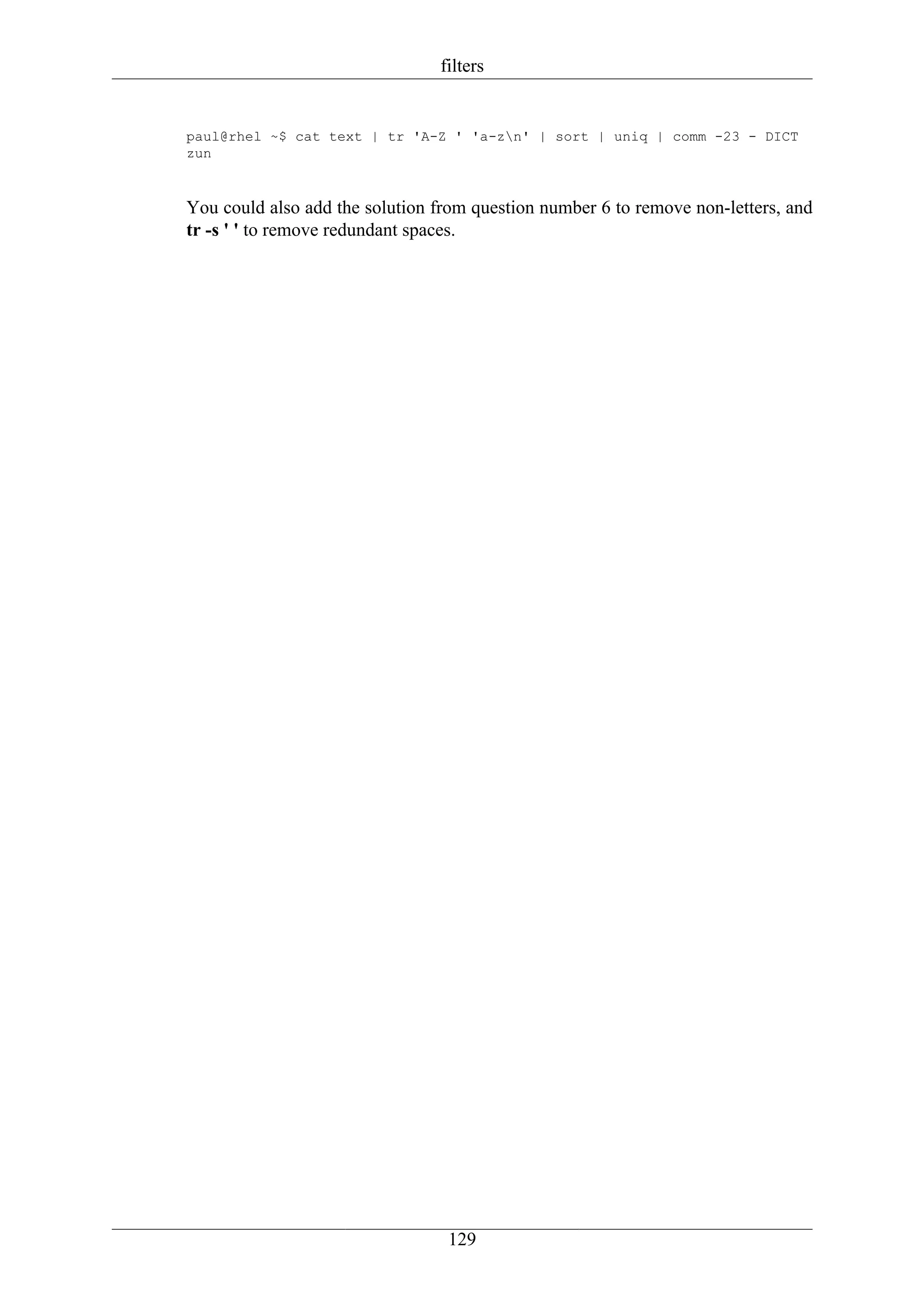 filters


paul@rhel ~$ cat text | tr 'A-Z ' 'a-zn' | sort | uniq | comm -23 - DICT
zun



You could also add the solution from question number 6 to remove non-letters, and
tr -s ' ' to remove redundant spaces.




                                 129
 
