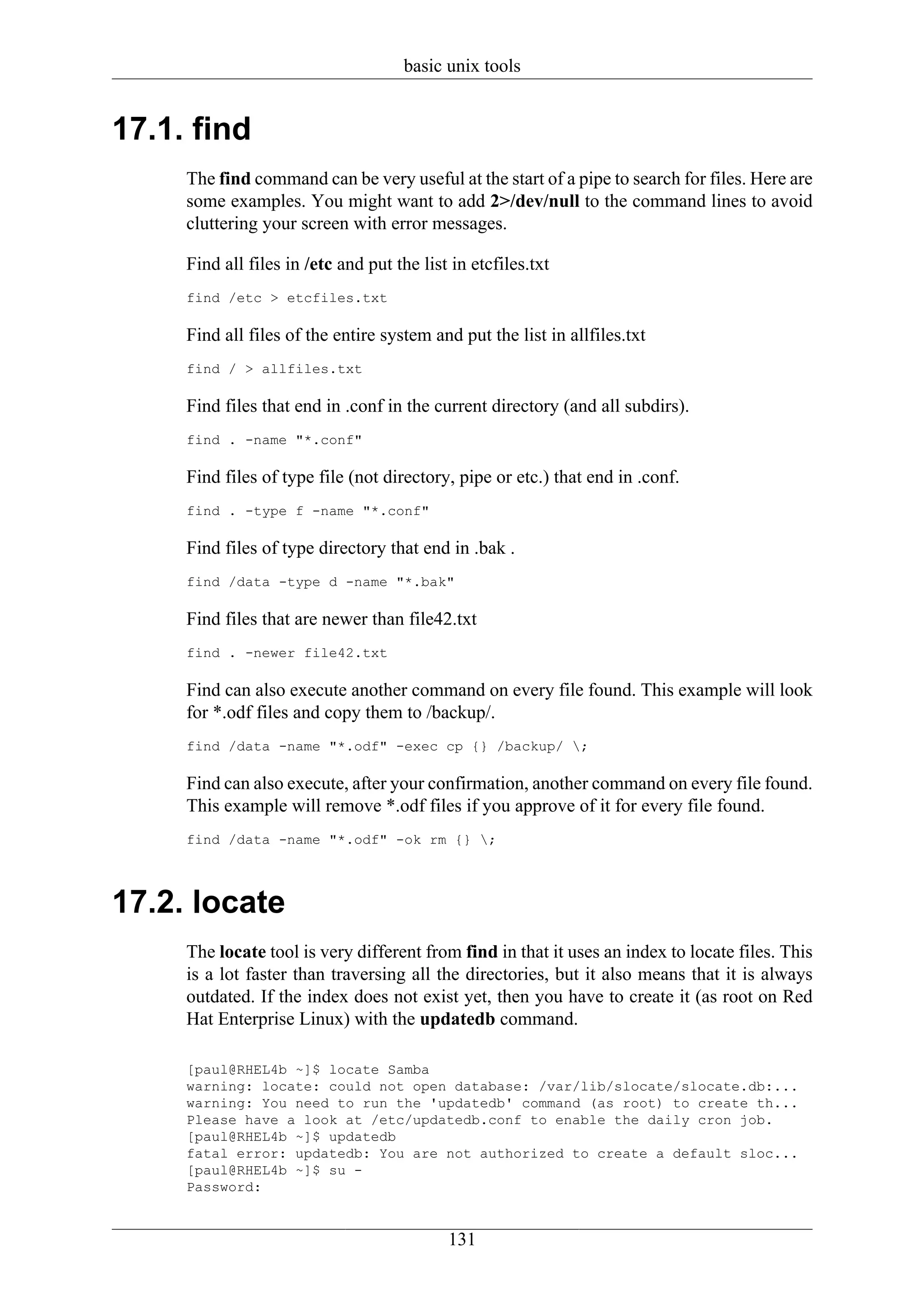 basic unix tools


17.1. find
     The find command can be very useful at the start of a pipe to search for files. Here are
     some examples. You might want to add 2>/dev/null to the command lines to avoid
     cluttering your screen with error messages.

     Find all files in /etc and put the list in etcfiles.txt
     find /etc > etcfiles.txt

     Find all files of the entire system and put the list in allfiles.txt
     find / > allfiles.txt

     Find files that end in .conf in the current directory (and all subdirs).
     find . -name "*.conf"

     Find files of type file (not directory, pipe or etc.) that end in .conf.
     find . -type f -name "*.conf"

     Find files of type directory that end in .bak .
     find /data -type d -name "*.bak"

     Find files that are newer than file42.txt
     find . -newer file42.txt

     Find can also execute another command on every file found. This example will look
     for *.odf files and copy them to /backup/.
     find /data -name "*.odf" -exec cp {} /backup/ ;

     Find can also execute, after your confirmation, another command on every file found.
     This example will remove *.odf files if you approve of it for every file found.
     find /data -name "*.odf" -ok rm {} ;



17.2. locate
     The locate tool is very different from find in that it uses an index to locate files. This
     is a lot faster than traversing all the directories, but it also means that it is always
     outdated. If the index does not exist yet, then you have to create it (as root on Red
     Hat Enterprise Linux) with the updatedb command.

     [paul@RHEL4b ~]$ locate Samba
     warning: locate: could not open database: /var/lib/slocate/slocate.db:...
     warning: You need to run the 'updatedb' command (as root) to create th...
     Please have a look at /etc/updatedb.conf to enable the daily cron job.
     [paul@RHEL4b ~]$ updatedb
     fatal error: updatedb: You are not authorized to create a default sloc...
     [paul@RHEL4b ~]$ su -
     Password:


                                            131
 