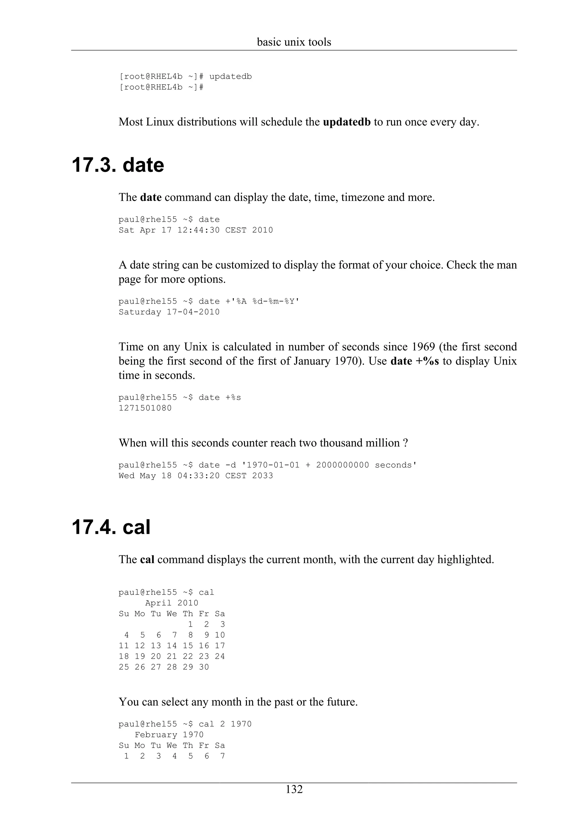 basic unix tools

     [root@RHEL4b ~]# updatedb
     [root@RHEL4b ~]#



     Most Linux distributions will schedule the updatedb to run once every day.


17.3. date
     The date command can display the date, time, timezone and more.
     paul@rhel55 ~$ date
     Sat Apr 17 12:44:30 CEST 2010



     A date string can be customized to display the format of your choice. Check the man
     page for more options.
     paul@rhel55 ~$ date +'%A %d-%m-%Y'
     Saturday 17-04-2010



     Time on any Unix is calculated in number of seconds since 1969 (the first second
     being the first second of the first of January 1970). Use date +%s to display Unix
     time in seconds.
     paul@rhel55 ~$ date +%s
     1271501080



     When will this seconds counter reach two thousand million ?
     paul@rhel55 ~$ date -d '1970-01-01 + 2000000000 seconds'
     Wed May 18 04:33:20 CEST 2033




17.4. cal
     The cal command displays the current month, with the current day highlighted.

     paul@rhel55 ~$ cal
          April 2010
     Su Mo Tu We Th Fr Sa
                  1 2 3
      4 5 6 7 8 9 10
     11 12 13 14 15 16 17
     18 19 20 21 22 23 24
     25 26 27 28 29 30



     You can select any month in the past or the future.
     paul@rhel55 ~$ cal 2 1970
        February 1970
     Su Mo Tu We Th Fr Sa
      1 2 3 4 5 6 7


                                        132
 