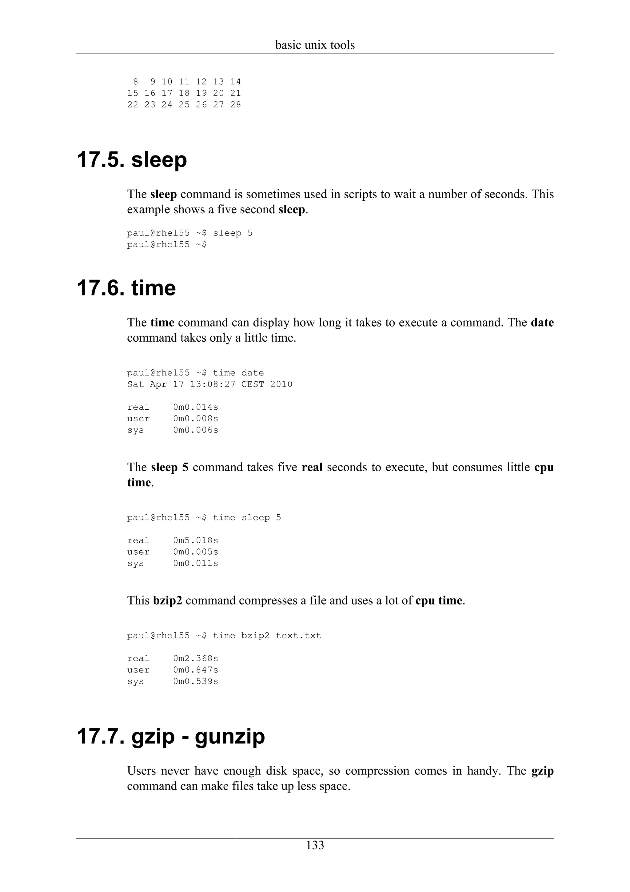basic unix tools

      8 9 10 11 12 13 14
     15 16 17 18 19 20 21
     22 23 24 25 26 27 28




17.5. sleep
     The sleep command is sometimes used in scripts to wait a number of seconds. This
     example shows a five second sleep.
     paul@rhel55 ~$ sleep 5
     paul@rhel55 ~$




17.6. time
     The time command can display how long it takes to execute a command. The date
     command takes only a little time.

     paul@rhel55 ~$ time date
     Sat Apr 17 13:08:27 CEST 2010

     real    0m0.014s
     user    0m0.008s
     sys     0m0.006s



     The sleep 5 command takes five real seconds to execute, but consumes little cpu
     time.

     paul@rhel55 ~$ time sleep 5

     real    0m5.018s
     user    0m0.005s
     sys     0m0.011s



     This bzip2 command compresses a file and uses a lot of cpu time.

     paul@rhel55 ~$ time bzip2 text.txt

     real    0m2.368s
     user    0m0.847s
     sys     0m0.539s




17.7. gzip - gunzip
     Users never have enough disk space, so compression comes in handy. The gzip
     command can make files take up less space.



                                       133
 