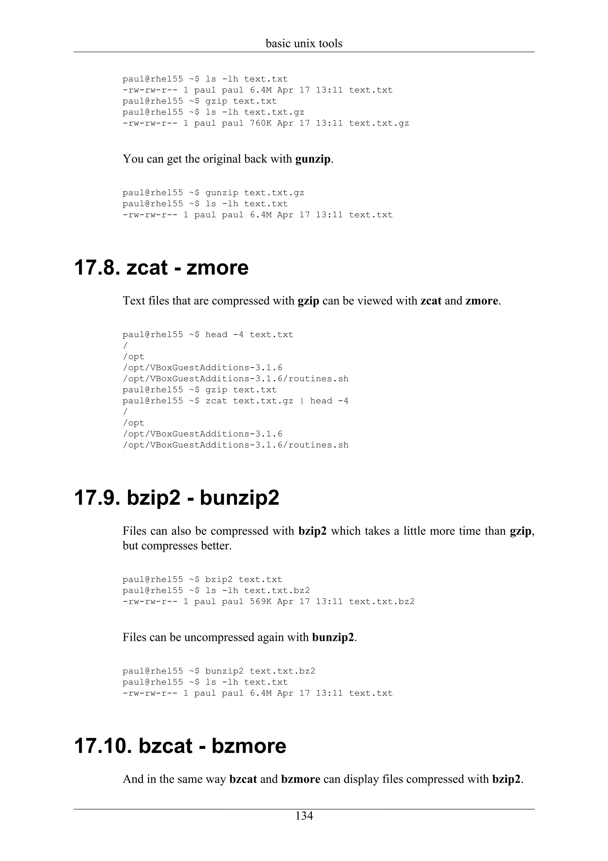 basic unix tools

     paul@rhel55 ~$ ls -lh text.txt
     -rw-rw-r-- 1 paul paul 6.4M Apr 17 13:11 text.txt
     paul@rhel55 ~$ gzip text.txt
     paul@rhel55 ~$ ls -lh text.txt.gz
     -rw-rw-r-- 1 paul paul 760K Apr 17 13:11 text.txt.gz



     You can get the original back with gunzip.

     paul@rhel55 ~$ gunzip text.txt.gz
     paul@rhel55 ~$ ls -lh text.txt
     -rw-rw-r-- 1 paul paul 6.4M Apr 17 13:11 text.txt




17.8. zcat - zmore
     Text files that are compressed with gzip can be viewed with zcat and zmore.

     paul@rhel55 ~$ head -4 text.txt
     /
     /opt
     /opt/VBoxGuestAdditions-3.1.6
     /opt/VBoxGuestAdditions-3.1.6/routines.sh
     paul@rhel55 ~$ gzip text.txt
     paul@rhel55 ~$ zcat text.txt.gz | head -4
     /
     /opt
     /opt/VBoxGuestAdditions-3.1.6
     /opt/VBoxGuestAdditions-3.1.6/routines.sh




17.9. bzip2 - bunzip2
     Files can also be compressed with bzip2 which takes a little more time than gzip,
     but compresses better.

     paul@rhel55 ~$ bzip2 text.txt
     paul@rhel55 ~$ ls -lh text.txt.bz2
     -rw-rw-r-- 1 paul paul 569K Apr 17 13:11 text.txt.bz2



     Files can be uncompressed again with bunzip2.

     paul@rhel55 ~$ bunzip2 text.txt.bz2
     paul@rhel55 ~$ ls -lh text.txt
     -rw-rw-r-- 1 paul paul 6.4M Apr 17 13:11 text.txt




17.10. bzcat - bzmore
     And in the same way bzcat and bzmore can display files compressed with bzip2.


                                       134
 