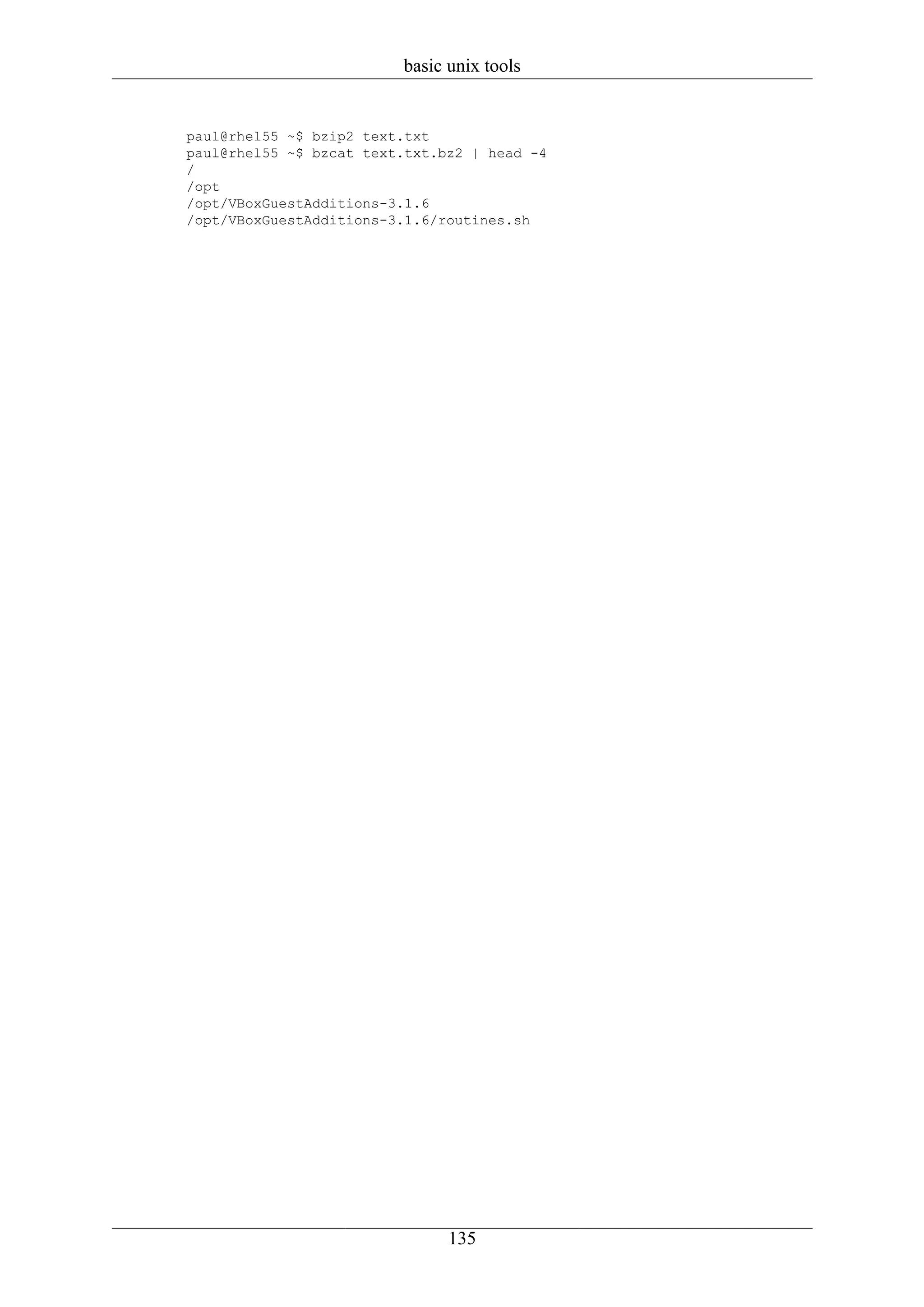 basic unix tools


paul@rhel55 ~$ bzip2 text.txt
paul@rhel55 ~$ bzcat text.txt.bz2 | head -4
/
/opt
/opt/VBoxGuestAdditions-3.1.6
/opt/VBoxGuestAdditions-3.1.6/routines.sh




                               135
 